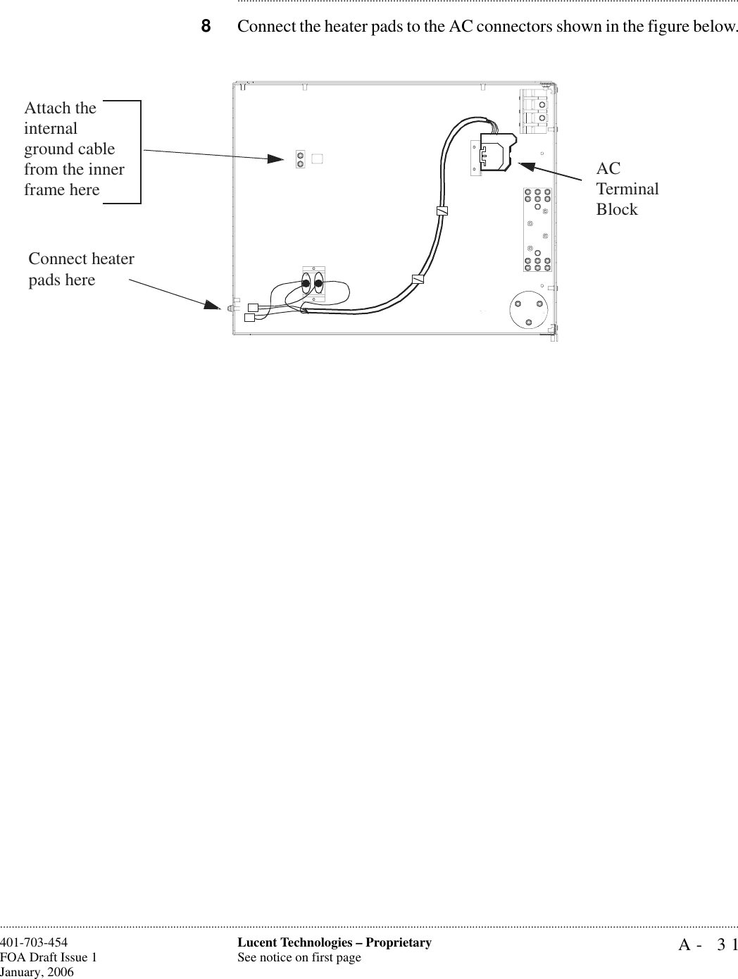 A- 31Lucent Technologies – ProprietarySee notice on first page401-703-454FOA Draft Issue 1January, 2006........................................................................................................................................................................................................................................................................................................................................................................................................................................8Connect the heater pads to the AC connectors shown in the figure below.Connect heater pads here AC Terminal BlockAttach the internal ground cable from the inner frame here