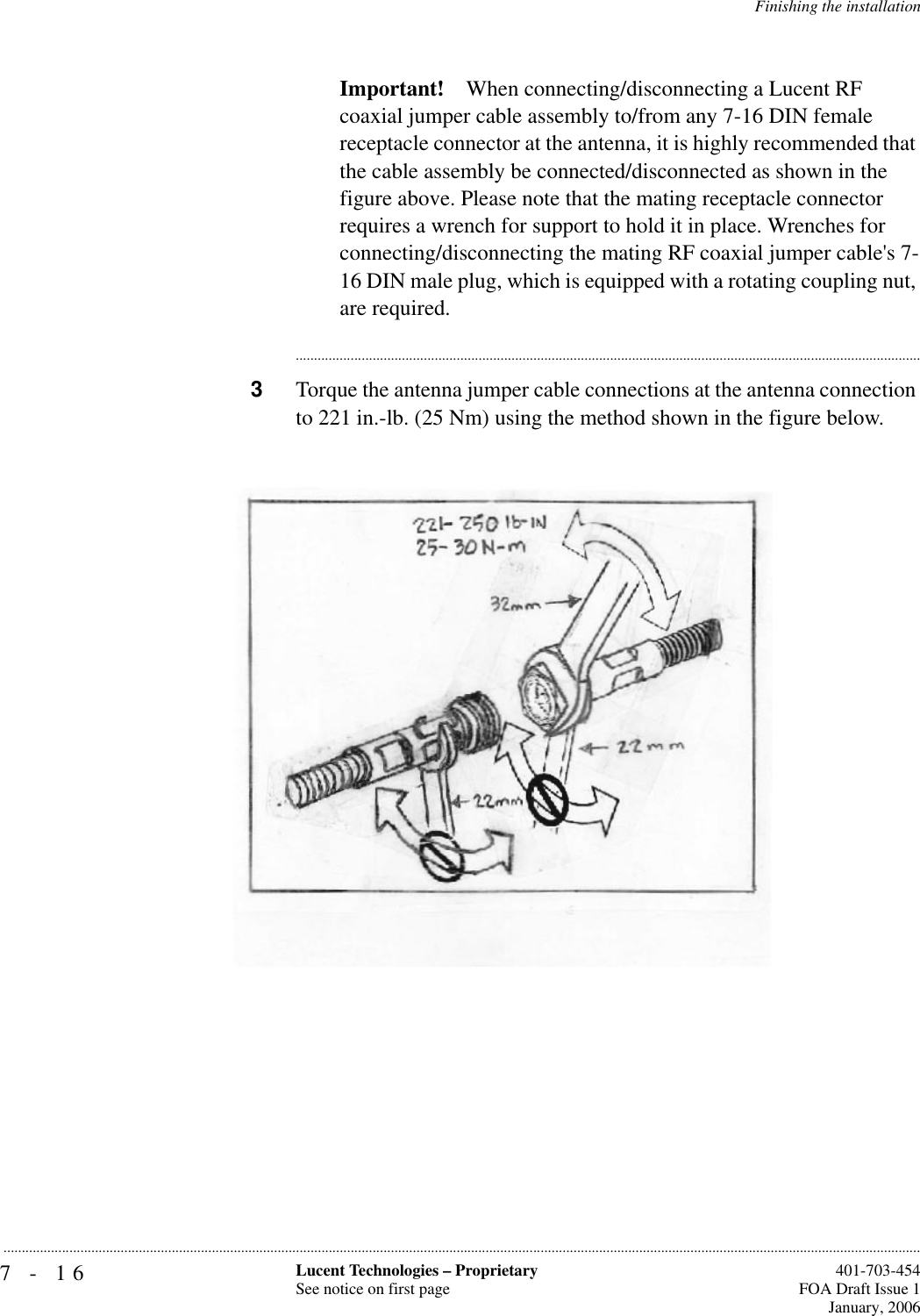 7-16 Lucent Technologies – ProprietarySee notice on first page  401-703-454FOA Draft Issue 1January, 2006...........................................................................................................................................................................................................................................................Finishing the installationImportant! When connecting/disconnecting a Lucent RF coaxial jumper cable assembly to/from any 7-16 DIN female receptacle connector at the antenna, it is highly recommended that the cable assembly be connected/disconnected as shown in the figure above. Please note that the mating receptacle connector requires a wrench for support to hold it in place. Wrenches for connecting/disconnecting the mating RF coaxial jumper cable&apos;s 7-16 DIN male plug, which is equipped with a rotating coupling nut, are required.............................................................................................................................................................................3Torque the antenna jumper cable connections at the antenna connection to 221 in.-lb. (25 Nm) using the method shown in the figure below.