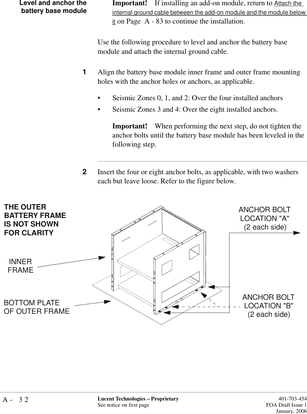 A- 32 Lucent Technologies – ProprietarySee notice on first page  401-703-454FOA Draft Issue 1January, 2006...........................................................................................................................................................................................................................................................Level and anchor thebattery base module Important! If installing an add-on module, return to Attach the internal ground cable between the add-on module and the module below it on Page  A - 83 to continue the installation.Use the following procedure to level and anchor the battery base module and attach the internal ground cable.1Align the battery base module inner frame and outer frame mounting holes with the anchor holes or anchors, as applicable.• Seismic Zones 0, 1, and 2: Over the four installed anchors • Seismic Zones 3 and 4: Over the eight installed anchors. Important! When performing the next step, do not tighten the anchor bolts until the battery base module has been leveled in the following step.............................................................................................................................................................................2Insert the four or eight anchor bolts, as applicable, with two washers each but leave loose. Refer to the figure below.INNER FRAMEBOTTOM PLATEOF OUTER FRAMEANCHOR BOLT LOCATION &quot;A&quot; (2 each side)ANCHOR BOLT LOCATION &quot;B&quot;(2 each side)THE OUTER BATTERY FRAME IS NOT SHOWN FOR CLARITY