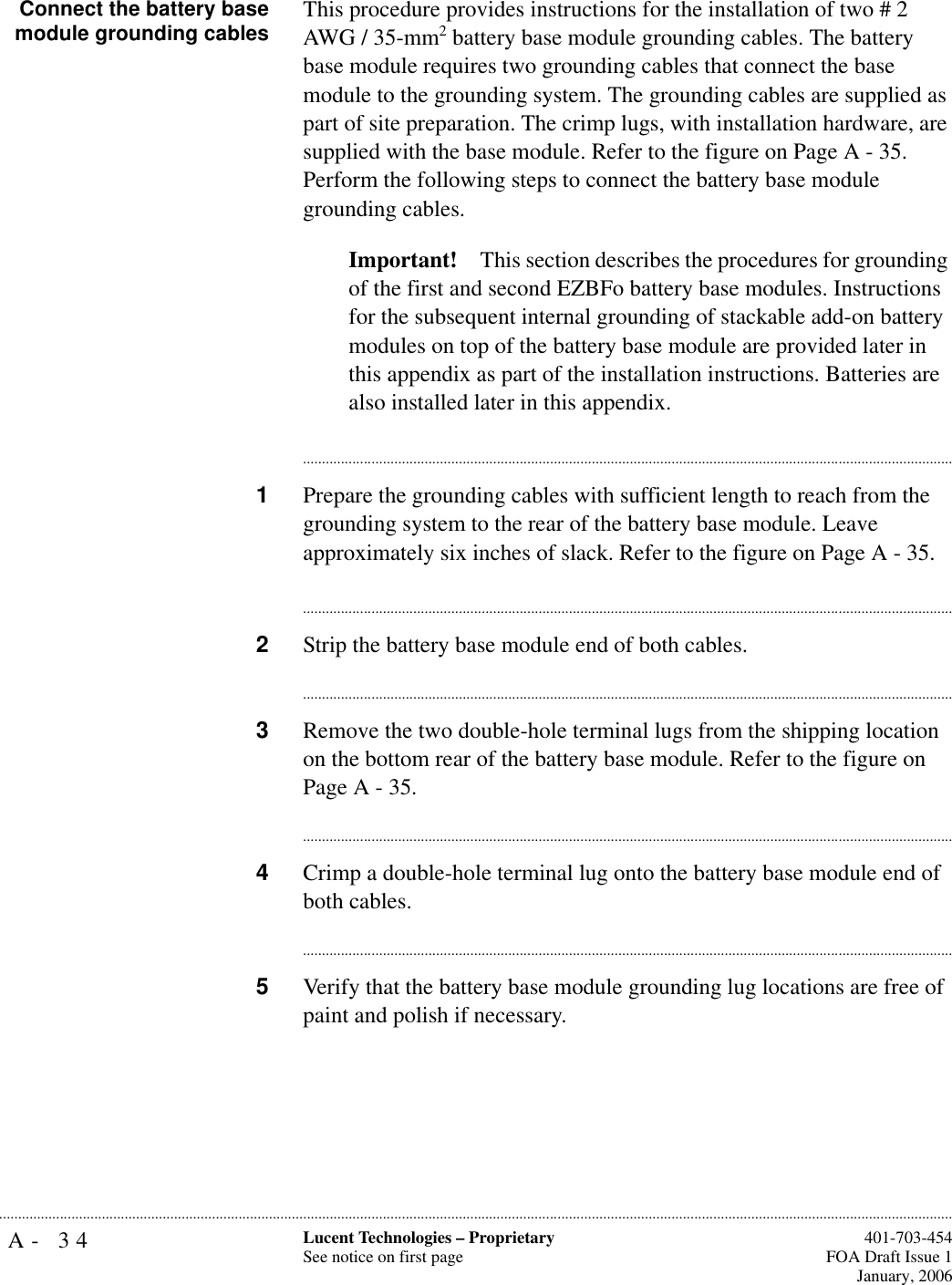 A- 34 Lucent Technologies – ProprietarySee notice on first page  401-703-454FOA Draft Issue 1January, 2006........................................................................................................................................................................................................................................................... Connect the battery basemodule grounding cables This procedure provides instructions for the installation of two # 2 AWG / 35-mm2 battery base module grounding cables. The battery base module requires two grounding cables that connect the base module to the grounding system. The grounding cables are supplied as part of site preparation. The crimp lugs, with installation hardware, are supplied with the base module. Refer to the figure on Page A - 35. Perform the following steps to connect the battery base module grounding cables.Important! This section describes the procedures for grounding of the first and second EZBFo battery base modules. Instructions for the subsequent internal grounding of stackable add-on battery modules on top of the battery base module are provided later in this appendix as part of the installation instructions. Batteries are also installed later in this appendix.............................................................................................................................................................................1Prepare the grounding cables with sufficient length to reach from the grounding system to the rear of the battery base module. Leave approximately six inches of slack. Refer to the figure on Page A - 35.............................................................................................................................................................................2Strip the battery base module end of both cables. ............................................................................................................................................................................3Remove the two double-hole terminal lugs from the shipping location on the bottom rear of the battery base module. Refer to the figure on Page A - 35.............................................................................................................................................................................4Crimp a double-hole terminal lug onto the battery base module end of both cables.............................................................................................................................................................................5Verify that the battery base module grounding lug locations are free of paint and polish if necessary.