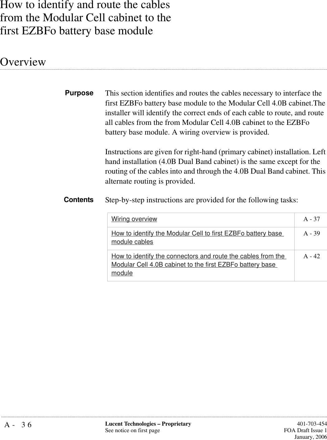 A- 36 Lucent Technologies – ProprietarySee notice on first page  401-703-454FOA Draft Issue 1January, 2006...........................................................................................................................................................................................................................................................How to identify and route the cables from the Modular Cell cabinet to the first EZBFo battery base module .............................................................................................................................................................................................................................................................OverviewPurpose This section identifies and routes the cables necessary to interface the first EZBFo battery base module to the Modular Cell 4.0B cabinet.The installer will identify the correct ends of each cable to route, and route all cables from the from Modular Cell 4.0B cabinet to the EZBFo battery base module. A wiring overview is provided. Instructions are given for right-hand (primary cabinet) installation. Left hand installation (4.0B Dual Band cabinet) is the same except for the routing of the cables into and through the 4.0B Dual Band cabinet. This alternate routing is provided.Contents Step-by-step instructions are provided for the following tasks:Wiring overview  A - 37How to identify the Modular Cell to first EZBFo battery base module cables A - 39How to identify the connectors and route the cables from the Modular Cell 4.0B cabinet to the first EZBFo battery base module A - 42