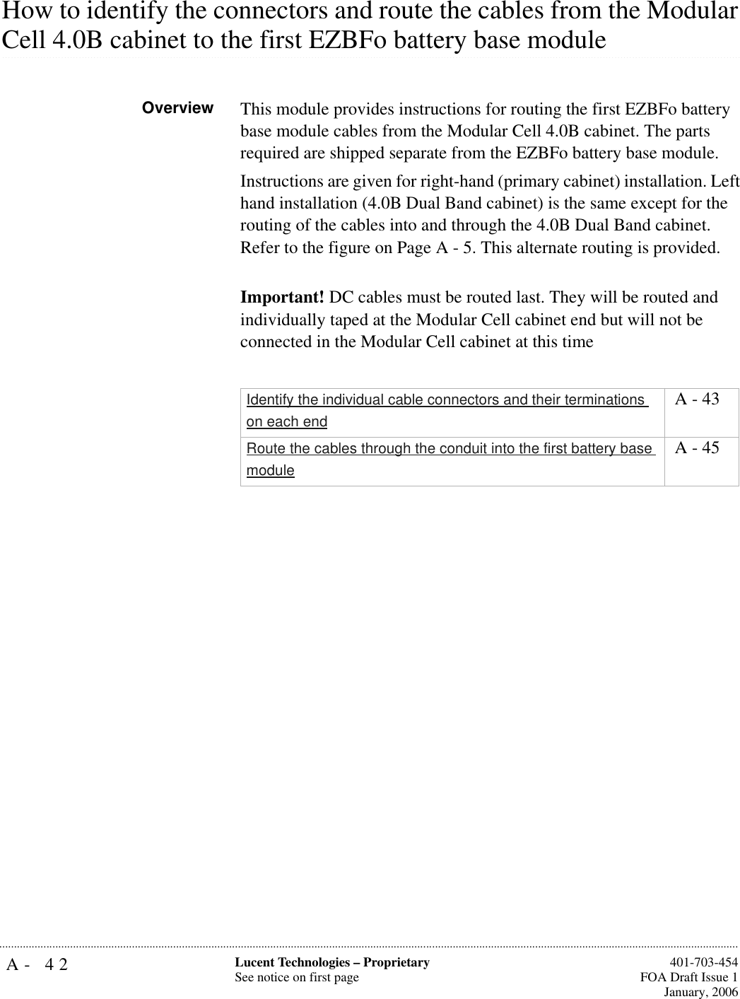 A- 42 Lucent Technologies – ProprietarySee notice on first page  401-703-454FOA Draft Issue 1January, 2006...........................................................................................................................................................................................................................................................How to identify the connectors and route the cables from the Modular .............................................................................................................................................................................................................................................................Cell 4.0B cabinet to the first EZBFo battery base module Overview This module provides instructions for routing the first EZBFo battery base module cables from the Modular Cell 4.0B cabinet. The parts required are shipped separate from the EZBFo battery base module.Instructions are given for right-hand (primary cabinet) installation. Left hand installation (4.0B Dual Band cabinet) is the same except for the routing of the cables into and through the 4.0B Dual Band cabinet. Refer to the figure on Page A - 5. This alternate routing is provided. Important! DC cables must be routed last. They will be routed and individually taped at the Modular Cell cabinet end but will not be connected in the Modular Cell cabinet at this time Identify the individual cable connectors and their terminations on each end A - 43Route the cables through the conduit into the first battery base module A - 45