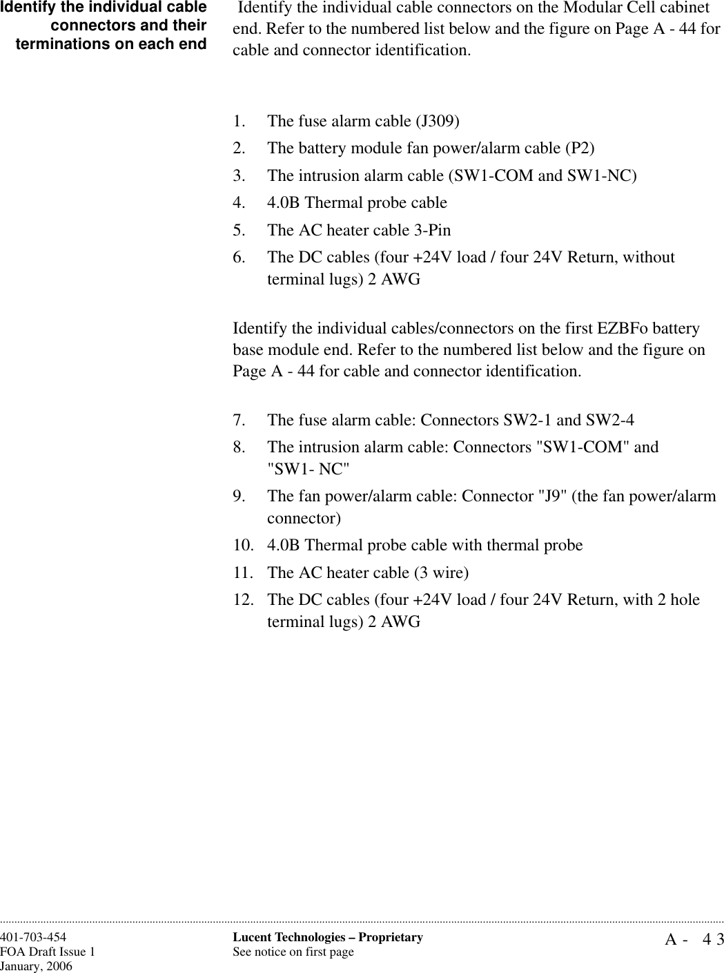 A- 43Lucent Technologies – ProprietarySee notice on first page401-703-454FOA Draft Issue 1January, 2006............................................................................................................................................................................................................................................................Identify the individual cableconnectors and theirterminations on each end Identify the individual cable connectors on the Modular Cell cabinet end. Refer to the numbered list below and the figure on Page A - 44 for cable and connector identification. 1. The fuse alarm cable (J309)2. The battery module fan power/alarm cable (P2)3. The intrusion alarm cable (SW1-COM and SW1-NC)4. 4.0B Thermal probe cable 5. The AC heater cable 3-Pin6. The DC cables (four +24V load / four 24V Return, without terminal lugs) 2 AWGIdentify the individual cables/connectors on the first EZBFo battery base module end. Refer to the numbered list below and the figure on Page A - 44 for cable and connector identification. 7. The fuse alarm cable: Connectors SW2-1 and SW2-48. The intrusion alarm cable: Connectors &quot;SW1-COM&quot; and &quot;SW1- NC&quot;9. The fan power/alarm cable: Connector &quot;J9&quot; (the fan power/alarm connector)10. 4.0B Thermal probe cable with thermal probe11. The AC heater cable (3 wire)12. The DC cables (four +24V load / four 24V Return, with 2 hole terminal lugs) 2 AWG