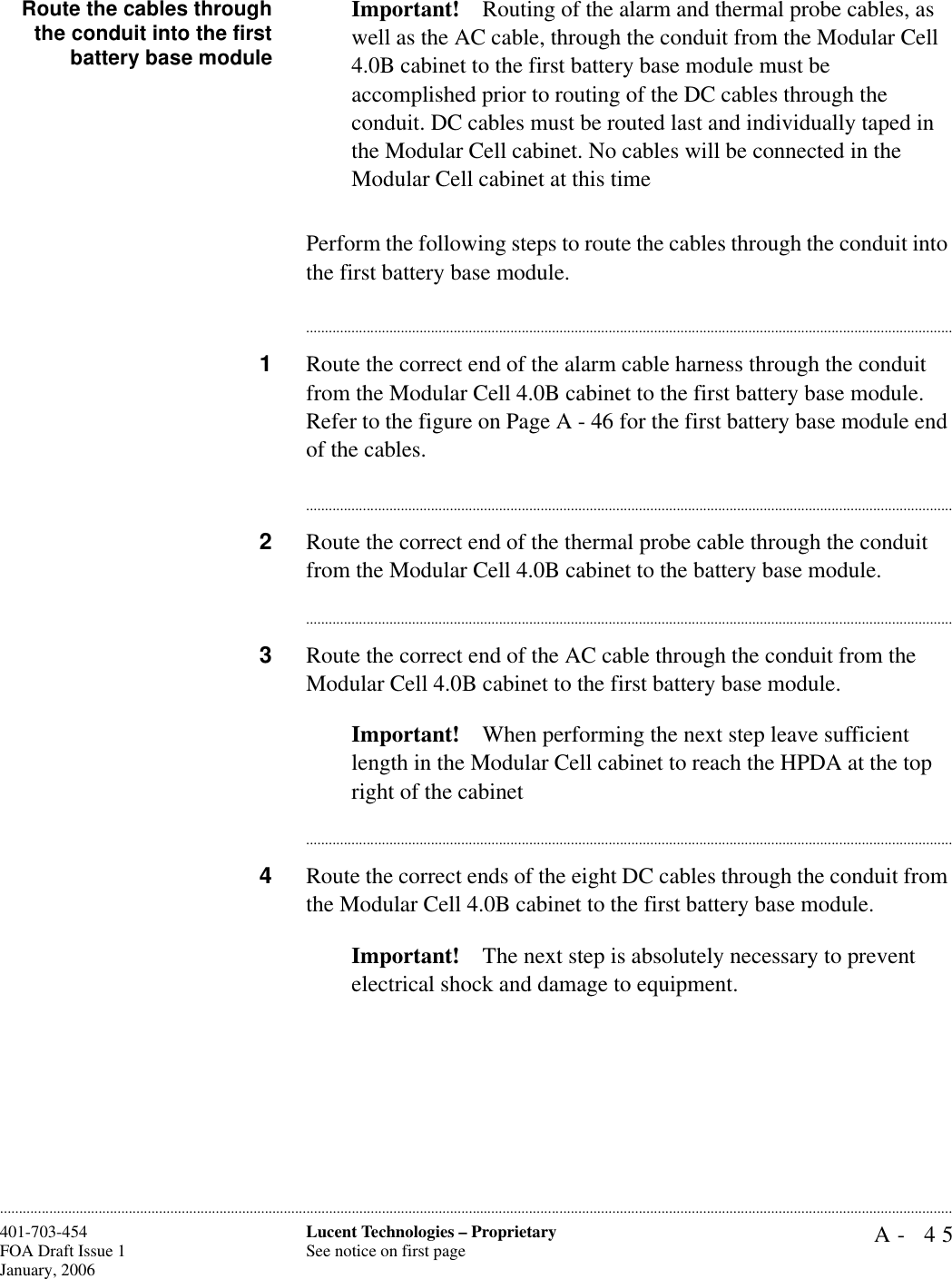 A- 45Lucent Technologies – ProprietarySee notice on first page401-703-454FOA Draft Issue 1January, 2006............................................................................................................................................................................................................................................................Route the cables throughthe conduit into the firstbattery base moduleImportant! Routing of the alarm and thermal probe cables, as well as the AC cable, through the conduit from the Modular Cell 4.0B cabinet to the first battery base module must be accomplished prior to routing of the DC cables through the conduit. DC cables must be routed last and individually taped in the Modular Cell cabinet. No cables will be connected in the Modular Cell cabinet at this timePerform the following steps to route the cables through the conduit into the first battery base module.............................................................................................................................................................................1Route the correct end of the alarm cable harness through the conduit from the Modular Cell 4.0B cabinet to the first battery base module. Refer to the figure on Page A - 46 for the first battery base module end of the cables.............................................................................................................................................................................2Route the correct end of the thermal probe cable through the conduit from the Modular Cell 4.0B cabinet to the battery base module.............................................................................................................................................................................3Route the correct end of the AC cable through the conduit from the Modular Cell 4.0B cabinet to the first battery base module.Important! When performing the next step leave sufficient length in the Modular Cell cabinet to reach the HPDA at the top right of the cabinet............................................................................................................................................................................4Route the correct ends of the eight DC cables through the conduit from the Modular Cell 4.0B cabinet to the first battery base module.Important! The next step is absolutely necessary to prevent electrical shock and damage to equipment.