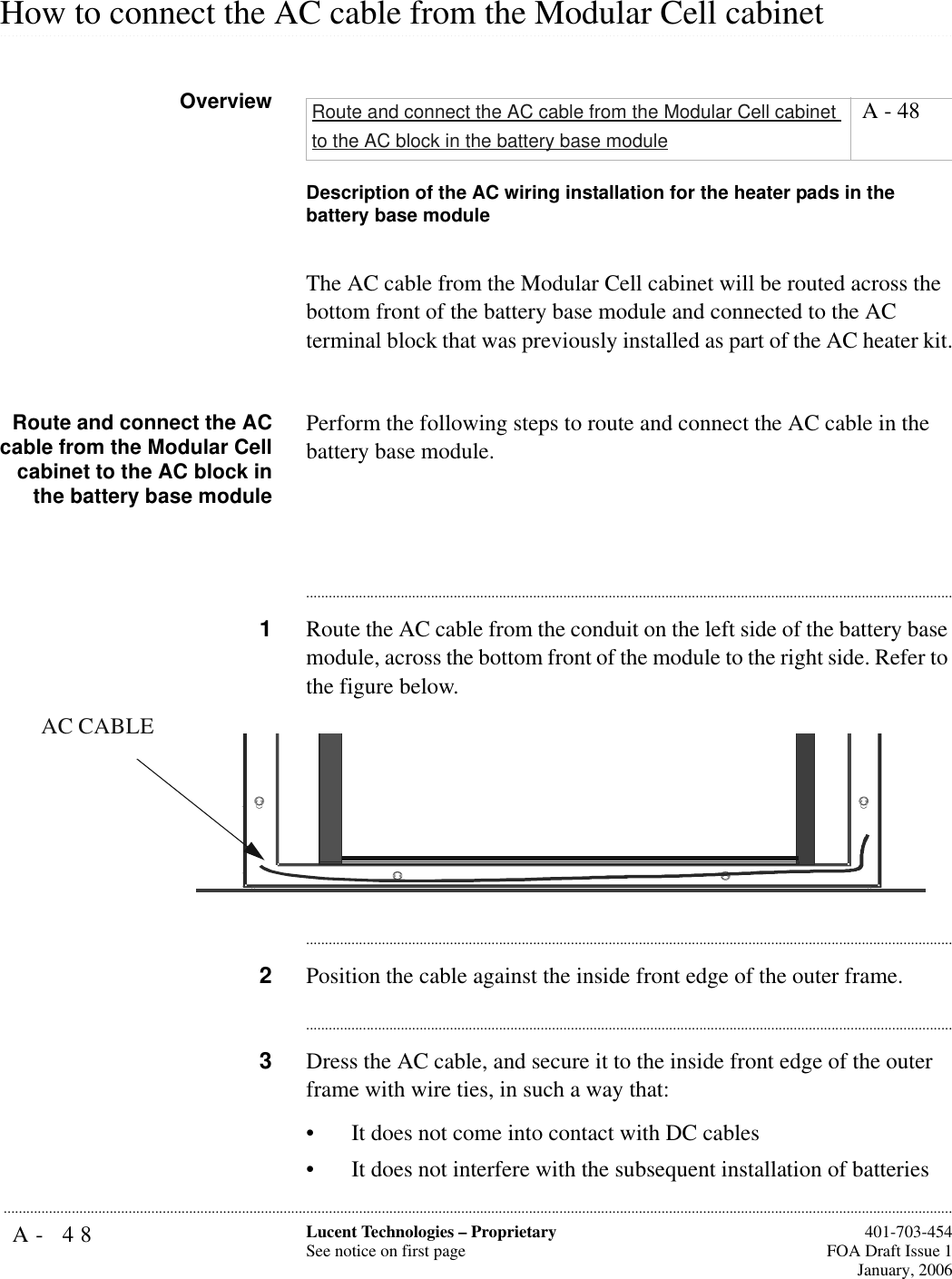A- 48 Lucent Technologies – ProprietarySee notice on first page  401-703-454FOA Draft Issue 1January, 2006........................................................................................................................................................................................................................................................................................................................................................................................................................................................................................................................How to connect the AC cable from the Modular Cell cabinet OverviewDescription of the AC wiring installation for the heater pads in the battery base moduleThe AC cable from the Modular Cell cabinet will be routed across the bottom front of the battery base module and connected to the AC terminal block that was previously installed as part of the AC heater kit.Route and connect the ACcable from the Modular Cellcabinet to the AC block inthe battery base modulePerform the following steps to route and connect the AC cable in the battery base module.............................................................................................................................................................................1Route the AC cable from the conduit on the left side of the battery base module, across the bottom front of the module to the right side. Refer to the figure below.............................................................................................................................................................................2Position the cable against the inside front edge of the outer frame.............................................................................................................................................................................3Dress the AC cable, and secure it to the inside front edge of the outer frame with wire ties, in such a way that: • It does not come into contact with DC cables• It does not interfere with the subsequent installation of batteriesRoute and connect the AC cable from the Modular Cell cabinet to the AC block in the battery base module A - 48AC CABLE