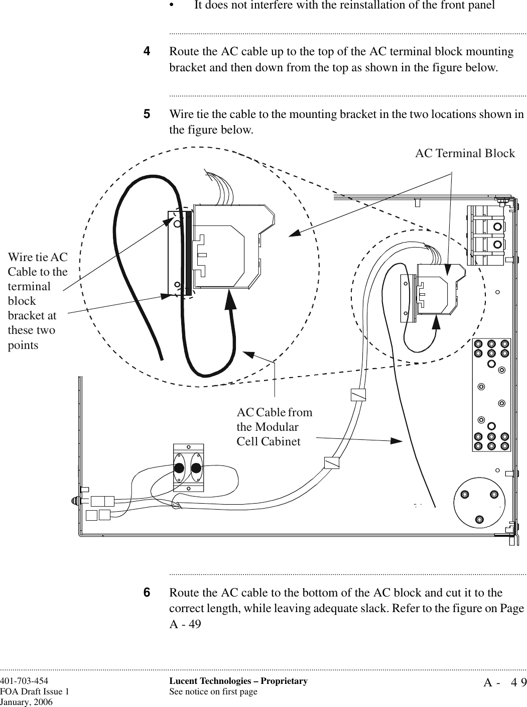 A- 49Lucent Technologies – ProprietarySee notice on first page401-703-454FOA Draft Issue 1January, 2006............................................................................................................................................................................................................................................................• It does not interfere with the reinstallation of the front panel............................................................................................................................................................................4Route the AC cable up to the top of the AC terminal block mounting bracket and then down from the top as shown in the figure below.............................................................................................................................................................................5Wire tie the cable to the mounting bracket in the two locations shown in the figure below.............................................................................................................................................................................6Route the AC cable to the bottom of the AC block and cut it to the correct length, while leaving adequate slack. Refer to the figure on Page A - 49AC Terminal BlockAC Cable from the Modular Cell CabinetWire tie AC Cable to the terminal block bracket at these two points