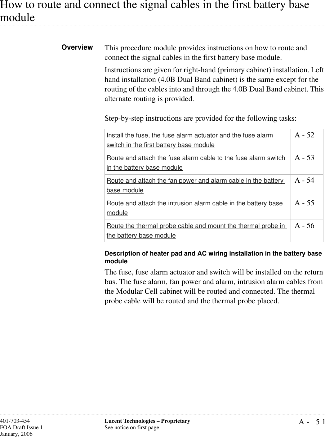 A- 51Lucent Technologies – ProprietarySee notice on first page401-703-454FOA Draft Issue 1January, 2006............................................................................................................................................................................................................................................................How to route and connect the signal cables in the first battery base .............................................................................................................................................................................................................................................................moduleOverview This procedure module provides instructions on how to route and connect the signal cables in the first battery base module. Instructions are given for right-hand (primary cabinet) installation. Left hand installation (4.0B Dual Band cabinet) is the same except for the routing of the cables into and through the 4.0B Dual Band cabinet. This alternate routing is provided.Step-by-step instructions are provided for the following tasks:Description of heater pad and AC wiring installation in the battery base moduleThe fuse, fuse alarm actuator and switch will be installed on the return bus. The fuse alarm, fan power and alarm, intrusion alarm cables from the Modular Cell cabinet will be routed and connected. The thermal probe cable will be routed and the thermal probe placed.Install the fuse, the fuse alarm actuator and the fuse alarm switch in the first battery base module A - 52Route and attach the fuse alarm cable to the fuse alarm switch in the battery base module A - 53Route and attach the fan power and alarm cable in the battery base module A - 54Route and attach the intrusion alarm cable in the battery base module A - 55Route the thermal probe cable and mount the thermal probe in the battery base module A - 56