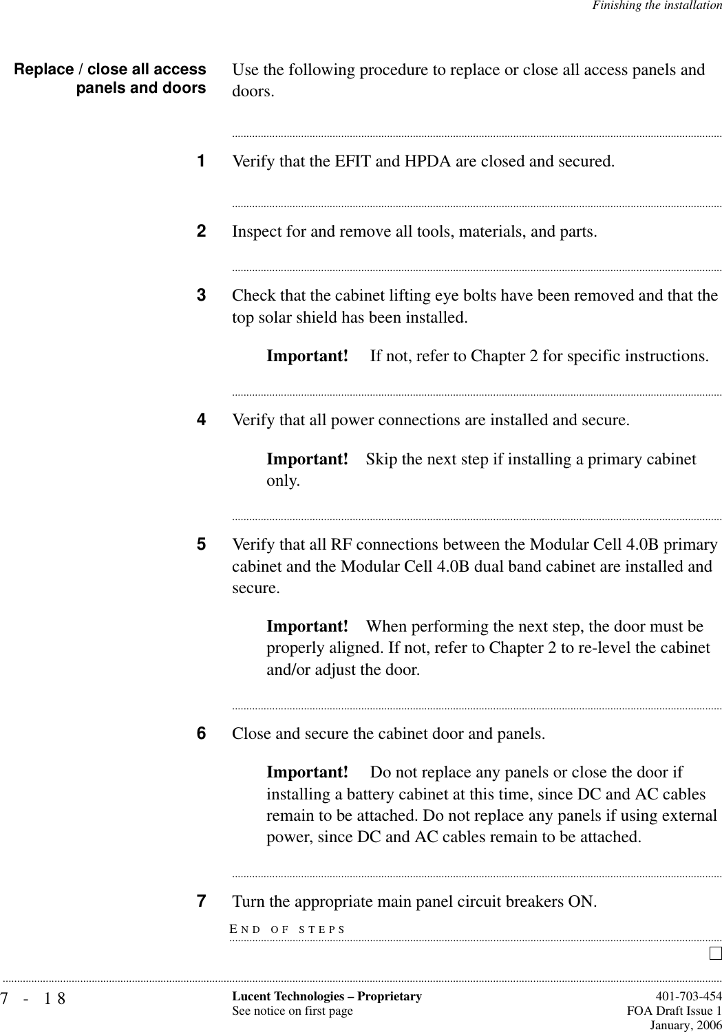 7-18 Lucent Technologies – ProprietarySee notice on first page  401-703-454FOA Draft Issue 1January, 2006...........................................................................................................................................................................................................................................................Finishing the installationReplace / close all accesspanels and doors Use the following procedure to replace or close all access panels and doors.............................................................................................................................................................................1Verify that the EFIT and HPDA are closed and secured.............................................................................................................................................................................2Inspect for and remove all tools, materials, and parts.............................................................................................................................................................................3Check that the cabinet lifting eye bolts have been removed and that the top solar shield has been installed.Important!  If not, refer to Chapter 2 for specific instructions.............................................................................................................................................................................4Verify that all power connections are installed and secure.Important! Skip the next step if installing a primary cabinet only.............................................................................................................................................................................5Verify that all RF connections between the Modular Cell 4.0B primary cabinet and the Modular Cell 4.0B dual band cabinet are installed and secure.Important! When performing the next step, the door must be properly aligned. If not, refer to Chapter 2 to re-level the cabinet and/or adjust the door.............................................................................................................................................................................6Close and secure the cabinet door and panels.Important!  Do not replace any panels or close the door if installing a battery cabinet at this time, since DC and AC cables remain to be attached. Do not replace any panels if using external power, since DC and AC cables remain to be attached.............................................................................................................................................................................END OF STEPS.............................................................................................................................................................................7Turn the appropriate main panel circuit breakers ON.