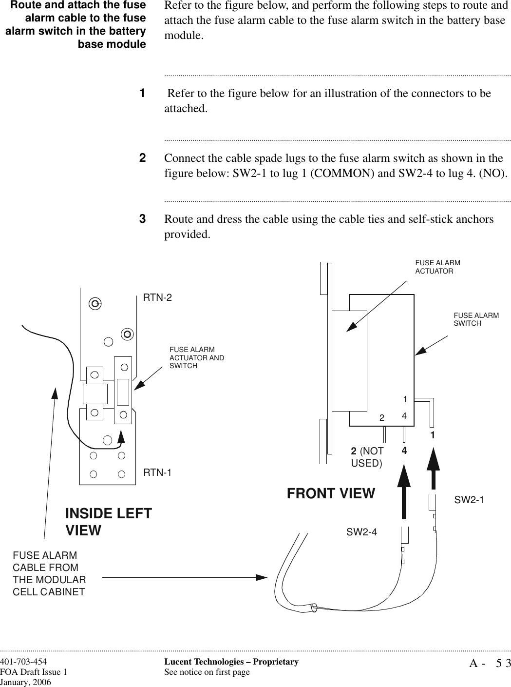 A- 53Lucent Technologies – ProprietarySee notice on first page401-703-454FOA Draft Issue 1January, 2006............................................................................................................................................................................................................................................................Route and attach the fusealarm cable to the fusealarm switch in the batterybase moduleRefer to the figure below, and perform the following steps to route and attach the fuse alarm cable to the fuse alarm switch in the battery base module.............................................................................................................................................................................1 Refer to the figure below for an illustration of the connectors to be attached.............................................................................................................................................................................2Connect the cable spade lugs to the fuse alarm switch as shown in the figure below: SW2-1 to lug 1 (COMMON) and SW2-4 to lug 4. (NO).............................................................................................................................................................................3Route and dress the cable using the cable ties and self-stick anchors provided.FUSE ALARM ACTUATOR AND SWITCHINSIDE LEFT VIEWFUSE ALARM CABLE FROM THE MODULAR CELL CABINETFUSE ALARM ACTUATOR 12 (NOT USED)4SW2-4SW2-1RTN-1RTN-2142FUSE ALARM SWITCHFRONT VIEW