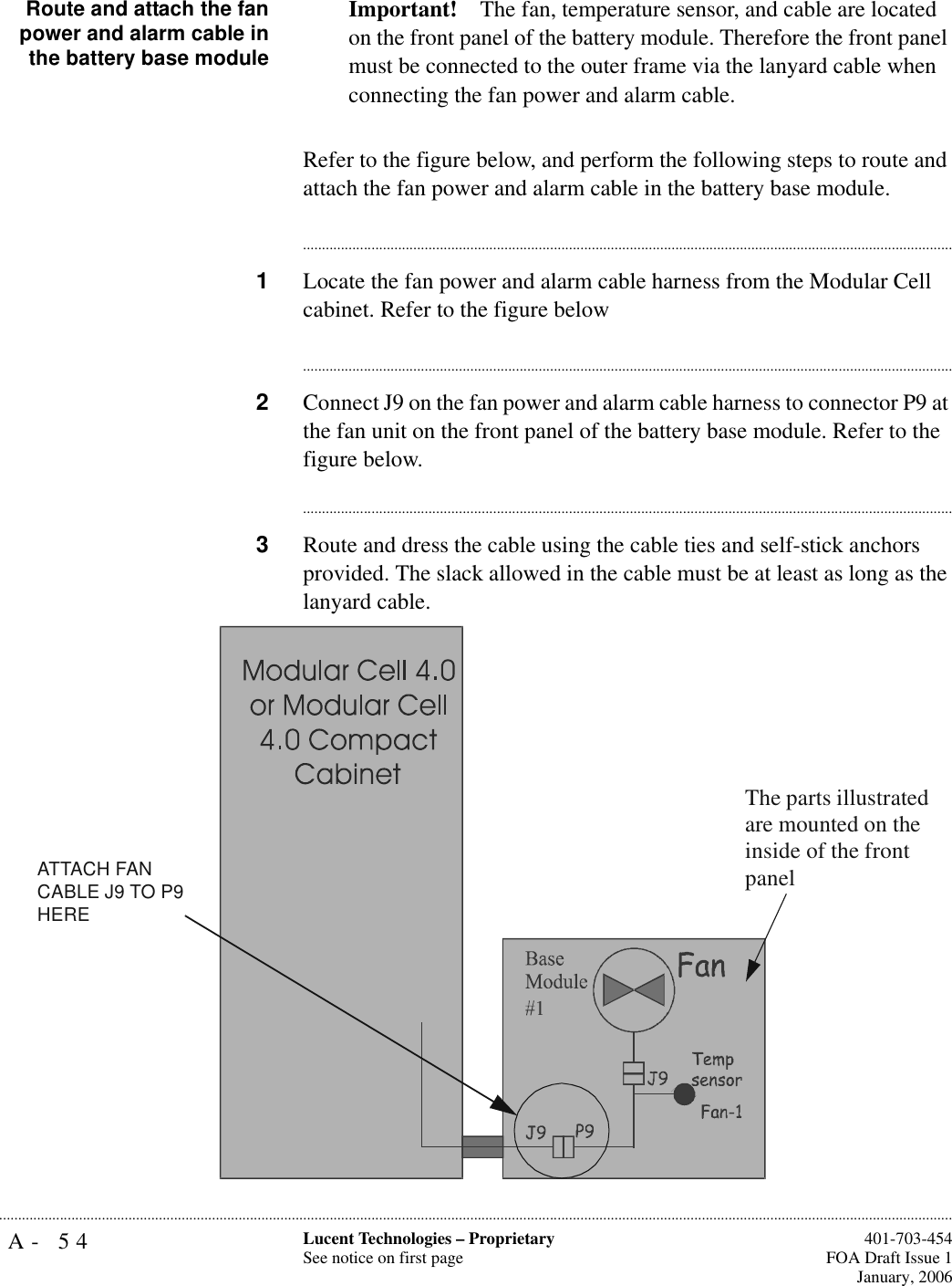 A- 54 Lucent Technologies – ProprietarySee notice on first page  401-703-454FOA Draft Issue 1January, 2006...........................................................................................................................................................................................................................................................Route and attach the fanpower and alarm cable inthe battery base moduleImportant! The fan, temperature sensor, and cable are located on the front panel of the battery module. Therefore the front panel must be connected to the outer frame via the lanyard cable when connecting the fan power and alarm cable.Refer to the figure below, and perform the following steps to route and attach the fan power and alarm cable in the battery base module. ............................................................................................................................................................................1Locate the fan power and alarm cable harness from the Modular Cell cabinet. Refer to the figure below............................................................................................................................................................................2Connect J9 on the fan power and alarm cable harness to connector P9 at the fan unit on the front panel of the battery base module. Refer to the figure below.............................................................................................................................................................................3Route and dress the cable using the cable ties and self-stick anchors provided. The slack allowed in the cable must be at least as long as the lanyard cable.ATTACH FAN CABLE J9 TO P9 HEREThe parts illustrated are mounted on the inside of the front panel