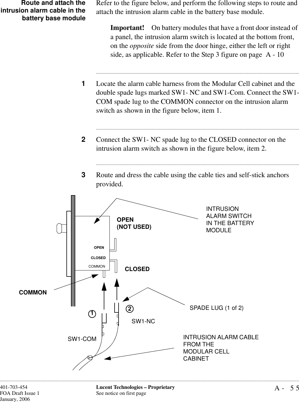 A- 55Lucent Technologies – ProprietarySee notice on first page401-703-454FOA Draft Issue 1January, 2006............................................................................................................................................................................................................................................................Route and attach theintrusion alarm cable in thebattery base moduleRefer to the figure below, and perform the following steps to route and attach the intrusion alarm cable in the battery base module.Important! On battery modules that have a front door instead of a panel, the intrusion alarm switch is located at the bottom front, on the opposite side from the door hinge, either the left or right side, as applicable. Refer to the Step 3 figure on page  A - 10............................................................................................................................................................................1Locate the alarm cable harness from the Modular Cell cabinet and the double spade lugs marked SW1- NC and SW1-Com. Connect the SW1-COM spade lug to the COMMON connector on the intrusion alarm switch as shown in the figure below, item 1.............................................................................................................................................................................2Connect the SW1- NC spade lug to the CLOSED connector on the intrusion alarm switch as shown in the figure below, item 2.............................................................................................................................................................................3Route and dress the cable using the cable ties and self-stick anchors provided.SW1-COMSW1-NCOPEN(NOT USED)CLOSEDINTRUSION ALARM CABLE FROM THEMODULAR CELL CABINET INTRUSION ALARM SWITCH IN THE BATTERY MODULESPADE LUG (1 of 2)12COMMONOPENCLOSEDCOMMON