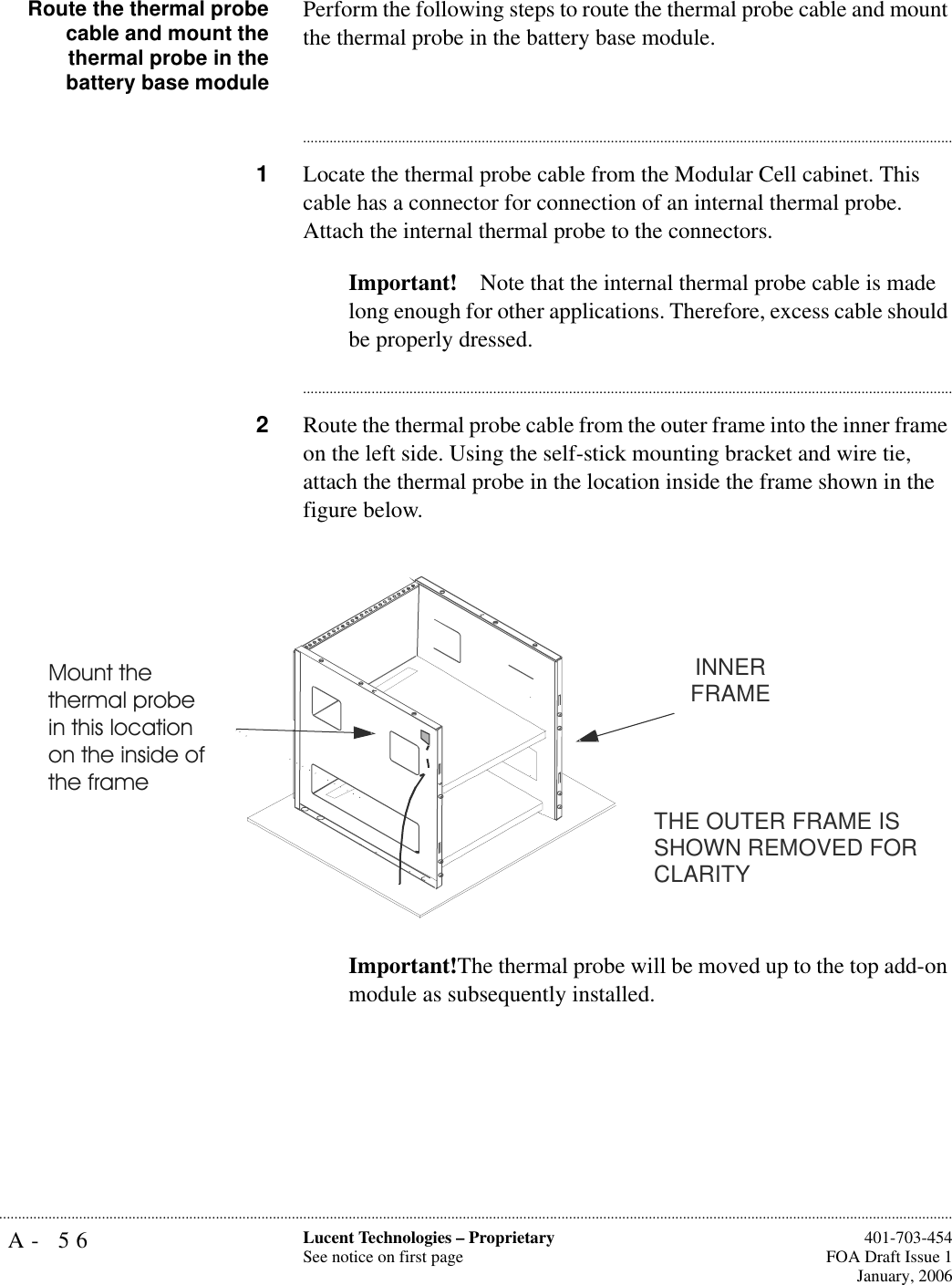 A- 56 Lucent Technologies – ProprietarySee notice on first page  401-703-454FOA Draft Issue 1January, 2006...........................................................................................................................................................................................................................................................Route the thermal probecable and mount thethermal probe in thebattery base modulePerform the following steps to route the thermal probe cable and mount the thermal probe in the battery base module.............................................................................................................................................................................1Locate the thermal probe cable from the Modular Cell cabinet. This cable has a connector for connection of an internal thermal probe. Attach the internal thermal probe to the connectors.Important! Note that the internal thermal probe cable is made long enough for other applications. Therefore, excess cable should be properly dressed.............................................................................................................................................................................2Route the thermal probe cable from the outer frame into the inner frame on the left side. Using the self-stick mounting bracket and wire tie, attach the thermal probe in the location inside the frame shown in the figure below.Important!The thermal probe will be moved up to the top add-on module as subsequently installed. THE OUTER FRAME IS SHOWN REMOVED FOR CLARITYINNER FRAMEMount the thermal probe in this location on the inside of the frame