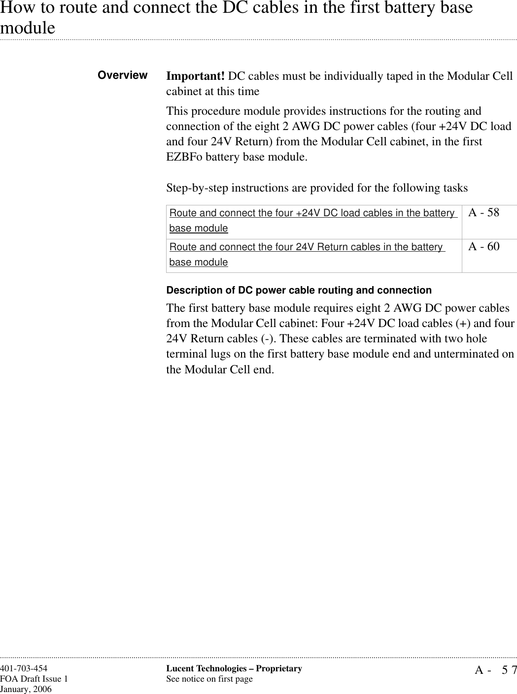 A- 57Lucent Technologies – ProprietarySee notice on first page401-703-454FOA Draft Issue 1January, 2006............................................................................................................................................................................................................................................................How to route and connect the DC cables in the first battery base .............................................................................................................................................................................................................................................................moduleOverview Important! DC cables must be individually taped in the Modular Cell cabinet at this timeThis procedure module provides instructions for the routing and connection of the eight 2 AWG DC power cables (four +24V DC load and four 24V Return) from the Modular Cell cabinet, in the first EZBFo battery base module.Step-by-step instructions are provided for the following tasksDescription of DC power cable routing and connectionThe first battery base module requires eight 2 AWG DC power cables from the Modular Cell cabinet: Four +24V DC load cables (+) and four 24V Return cables (-). These cables are terminated with two hole terminal lugs on the first battery base module end and unterminated on the Modular Cell end.Route and connect the four +24V DC load cables in the battery base module A - 58Route and connect the four 24V Return cables in the battery base module A - 60