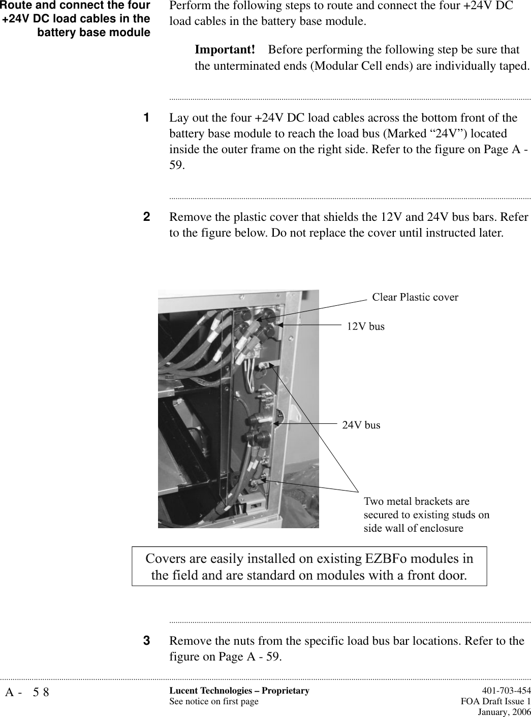 A- 58 Lucent Technologies – ProprietarySee notice on first page  401-703-454FOA Draft Issue 1January, 2006...........................................................................................................................................................................................................................................................Route and connect the four+24V DC load cables in thebattery base modulePerform the following steps to route and connect the four +24V DC load cables in the battery base module. Important! Before performing the following step be sure that the unterminated ends (Modular Cell ends) are individually taped.............................................................................................................................................................................1Lay out the four +24V DC load cables across the bottom front of the battery base module to reach the load bus (Marked “24V”) located inside the outer frame on the right side. Refer to the figure on Page A - 59. ............................................................................................................................................................................2Remove the plastic cover that shields the 12V and 24V bus bars. Refer to the figure below. Do not replace the cover until instructed later.............................................................................................................................................................................3Remove the nuts from the specific load bus bar locations. Refer to the figure on Page A - 59. 