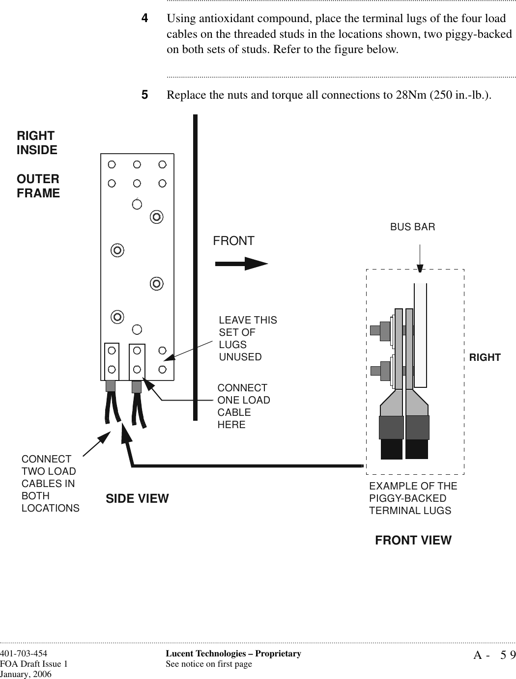 A- 59Lucent Technologies – ProprietarySee notice on first page401-703-454FOA Draft Issue 1January, 2006........................................................................................................................................................................................................................................................................................................................................................................................................................................4Using antioxidant compound, place the terminal lugs of the four load cables on the threaded studs in the locations shown, two piggy-backed on both sets of studs. Refer to the figure below. ............................................................................................................................................................................5Replace the nuts and torque all connections to 28Nm (250 in.-lb.).CONNECT TWO LOAD CABLES IN BOTHLOCATIONSCONNECT ONE LOAD CABLE HERERIGHT INSIDE OUTER FRAMEFRONTEXAMPLE OF THE PIGGY-BACKEDTERMINAL LUGSBUS BARFRONT VIEWRIGHTSIDE VIEWLEAVE THIS SET OF LUGS UNUSED