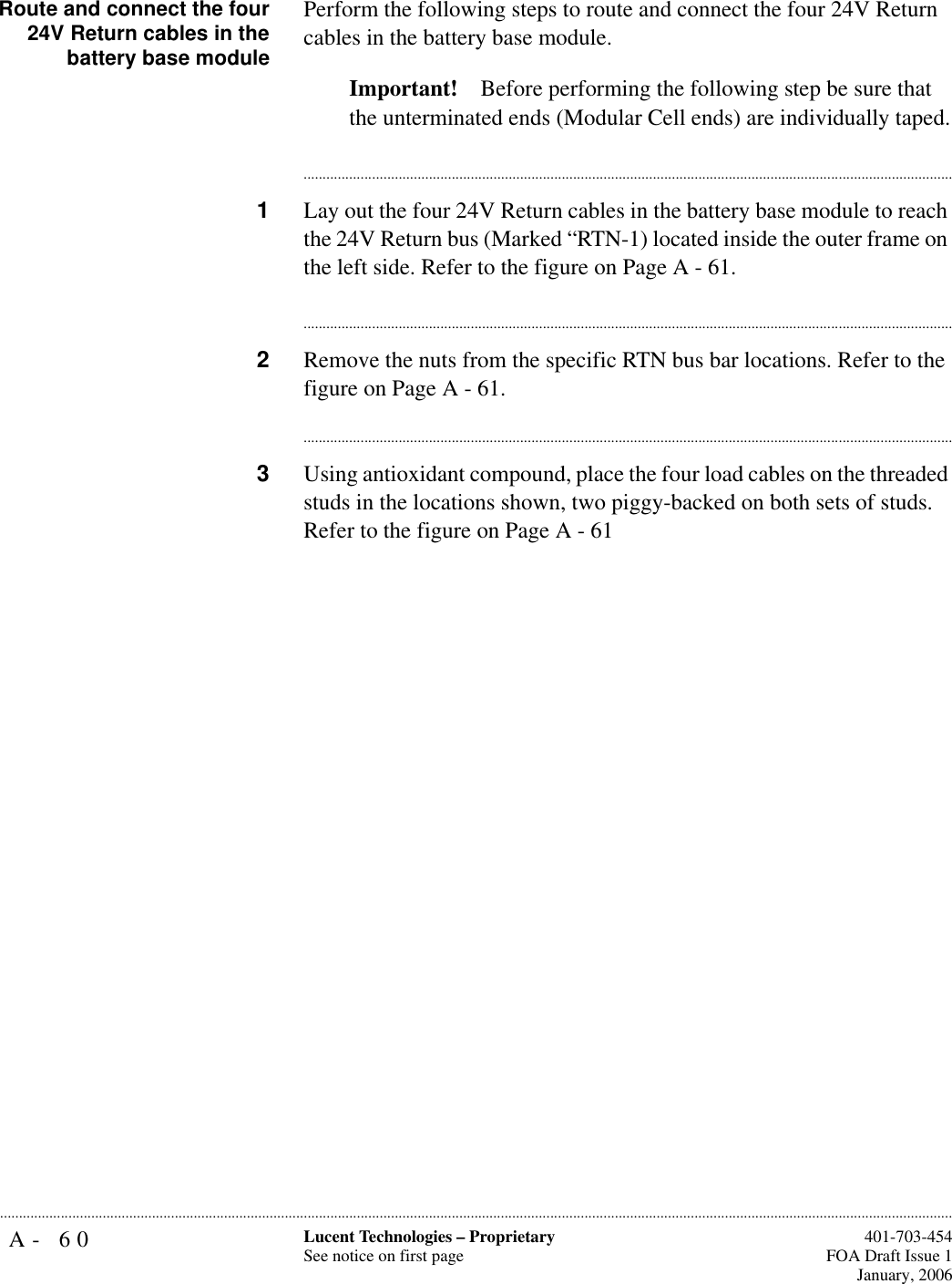 A- 60 Lucent Technologies – ProprietarySee notice on first page  401-703-454FOA Draft Issue 1January, 2006...........................................................................................................................................................................................................................................................Route and connect the four24V Return cables in thebattery base modulePerform the following steps to route and connect the four 24V Return cables in the battery base module. Important! Before performing the following step be sure that the unterminated ends (Modular Cell ends) are individually taped.............................................................................................................................................................................1Lay out the four 24V Return cables in the battery base module to reach the 24V Return bus (Marked “RTN-1) located inside the outer frame on the left side. Refer to the figure on Page A - 61. ............................................................................................................................................................................2Remove the nuts from the specific RTN bus bar locations. Refer to the figure on Page A - 61. ............................................................................................................................................................................3Using antioxidant compound, place the four load cables on the threaded studs in the locations shown, two piggy-backed on both sets of studs. Refer to the figure on Page A - 61