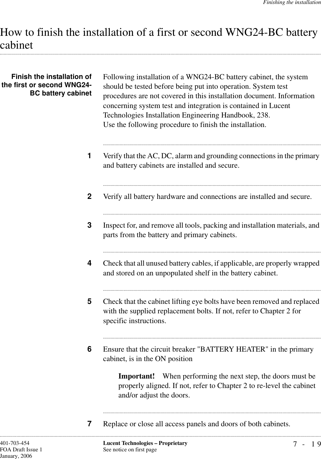 Finishing the installation7- 19Lucent Technologies – ProprietarySee notice on first page401-703-454FOA Draft Issue 1January, 2006............................................................................................................................................................................................................................................................How to finish the installation of a first or second WNG24-BC battery .............................................................................................................................................................................................................................................................cabinetFinish the installation ofthe first or second WNG24-BC battery cabinetFollowing installation of a WNG24-BC battery cabinet, the system should be tested before being put into operation. System test procedures are not covered in this installation document. Information concerning system test and integration is contained in Lucent Technologies Installation Engineering Handbook, 238.Use the following procedure to finish the installation.............................................................................................................................................................................1Verify that the AC, DC, alarm and grounding connections in the primary and battery cabinets are installed and secure.............................................................................................................................................................................2Verify all battery hardware and connections are installed and secure.............................................................................................................................................................................3Inspect for, and remove all tools, packing and installation materials, and parts from the battery and primary cabinets. ............................................................................................................................................................................4Check that all unused battery cables, if applicable, are properly wrapped and stored on an unpopulated shelf in the battery cabinet.............................................................................................................................................................................5Check that the cabinet lifting eye bolts have been removed and replaced with the supplied replacement bolts. If not, refer to Chapter 2 for specific instructions.............................................................................................................................................................................6Ensure that the circuit breaker &quot;BATTERY HEATER&quot; in the primary cabinet, is in the ON position Important! When performing the next step, the doors must be properly aligned. If not, refer to Chapter 2 to re-level the cabinet and/or adjust the doors.............................................................................................................................................................................7Replace or close all access panels and doors of both cabinets.