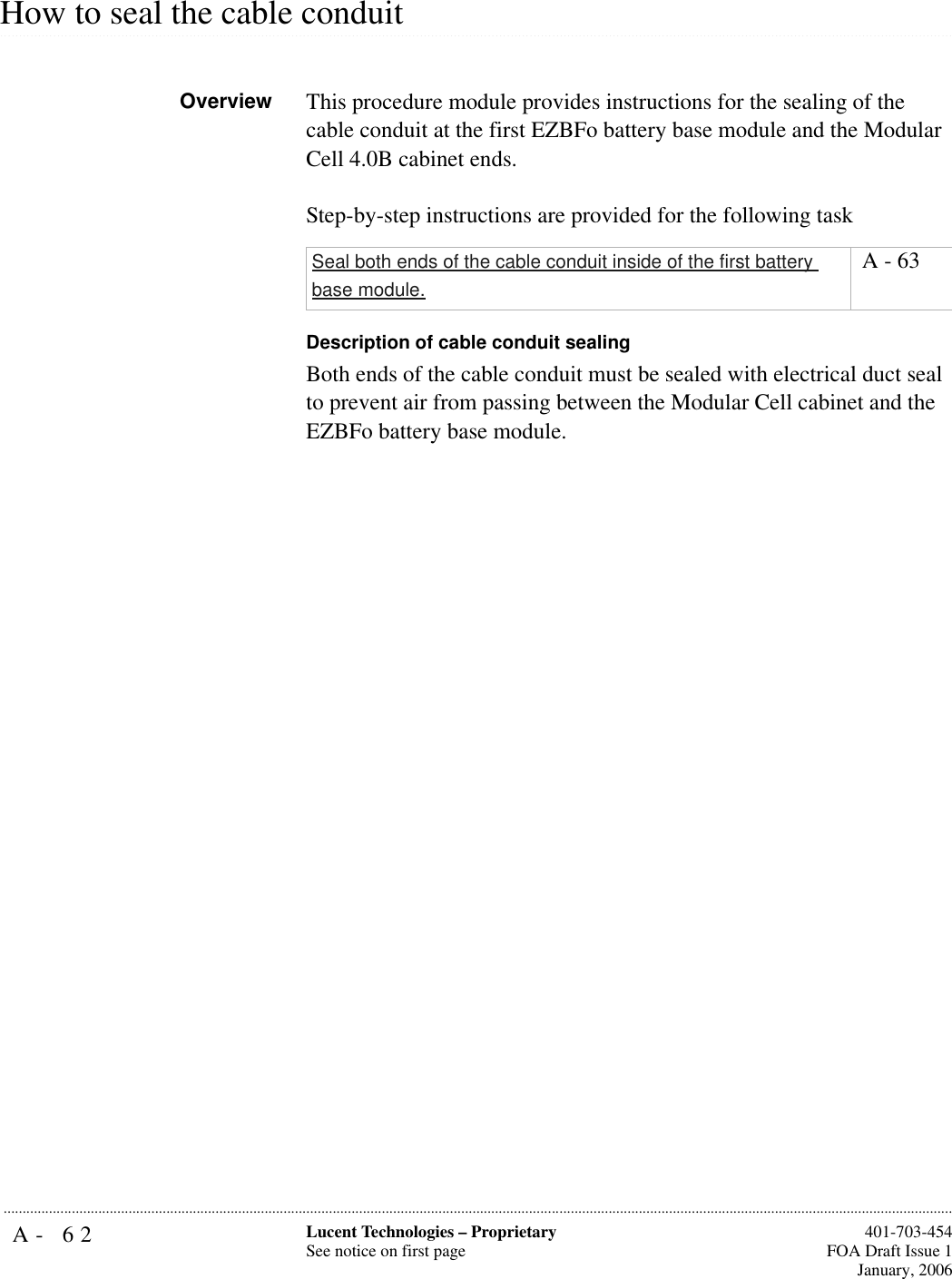 A- 62 Lucent Technologies – ProprietarySee notice on first page  401-703-454FOA Draft Issue 1January, 2006........................................................................................................................................................................................................................................................................................................................................................................................................................................................................................................................How to seal the cable conduit Overview This procedure module provides instructions for the sealing of the cable conduit at the first EZBFo battery base module and the Modular Cell 4.0B cabinet ends.Step-by-step instructions are provided for the following taskDescription of cable conduit sealingBoth ends of the cable conduit must be sealed with electrical duct seal to prevent air from passing between the Modular Cell cabinet and the EZBFo battery base module.Seal both ends of the cable conduit inside of the first battery base module. A - 63