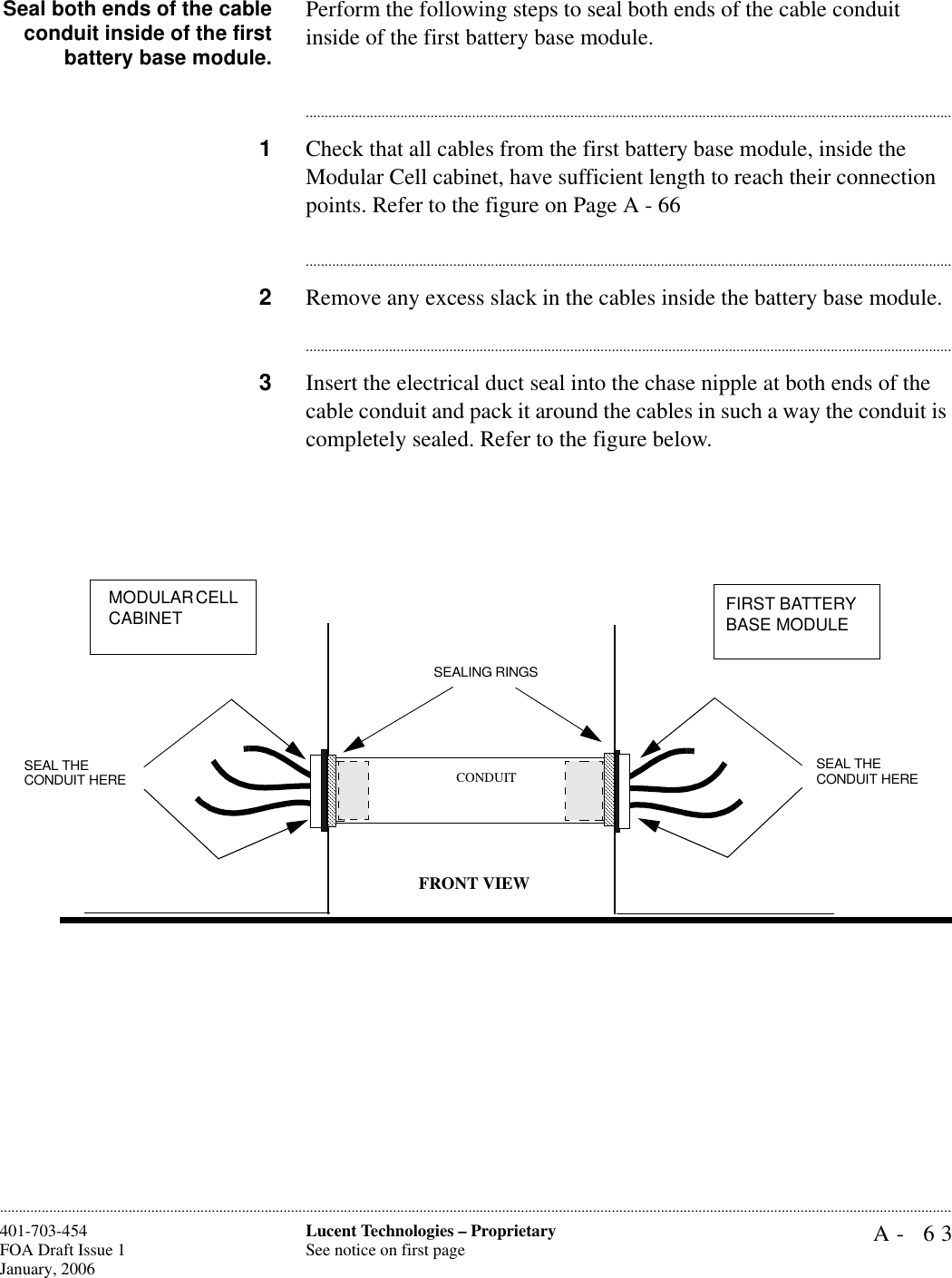 A- 63Lucent Technologies – ProprietarySee notice on first page401-703-454FOA Draft Issue 1January, 2006............................................................................................................................................................................................................................................................Seal both ends of the cableconduit inside of the firstbattery base module.Perform the following steps to seal both ends of the cable conduit inside of the first battery base module.............................................................................................................................................................................1Check that all cables from the first battery base module, inside the Modular Cell cabinet, have sufficient length to reach their connection points. Refer to the figure on Page A - 66............................................................................................................................................................................2Remove any excess slack in the cables inside the battery base module.............................................................................................................................................................................3Insert the electrical duct seal into the chase nipple at both ends of the cable conduit and pack it around the cables in such a way the conduit is completely sealed. Refer to the figure below.SEAL THE CONDUIT HERESEALING RINGS CONDUITFRONT VIEWMODULAR CELL CABINET  FIRST BATTERY BASE MODULESEAL THE CONDUIT HERE