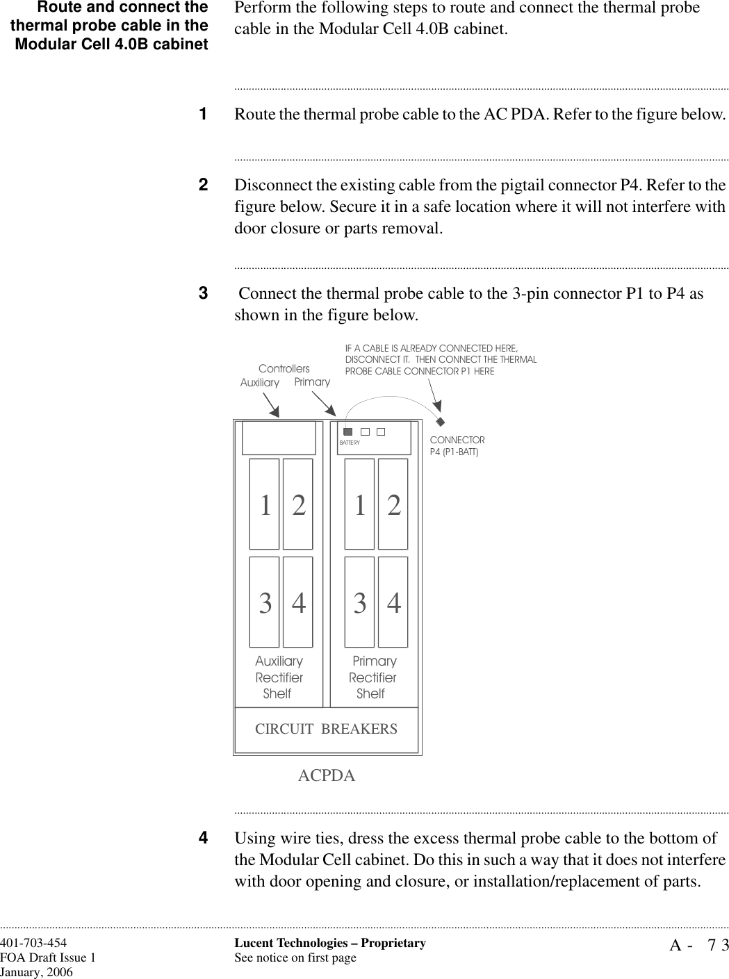 A- 73Lucent Technologies – ProprietarySee notice on first page401-703-454FOA Draft Issue 1January, 2006............................................................................................................................................................................................................................................................Route and connect thethermal probe cable in theModular Cell 4.0B cabinetPerform the following steps to route and connect the thermal probe cable in the Modular Cell 4.0B cabinet.............................................................................................................................................................................1Route the thermal probe cable to the AC PDA. Refer to the figure below. ............................................................................................................................................................................2Disconnect the existing cable from the pigtail connector P4. Refer to the figure below. Secure it in a safe location where it will not interfere with door closure or parts removal. ............................................................................................................................................................................3 Connect the thermal probe cable to the 3-pin connector P1 to P4 as shown in the figure below.............................................................................................................................................................................4Using wire ties, dress the excess thermal probe cable to the bottom of the Modular Cell cabinet. Do this in such a way that it does not interfere with door opening and closure, or installation/replacement of parts.1 23 41 23 4 PrimaryRectifier   ShelfAuxiliaryRectifier   ShelfCIRCUIT  BREAKERSACPDAIF A CABLE IS ALREADY CONNECTED HERE,DISCONNECT IT.  THEN CONNECT THE THERMALPROBE CABLE CONNECTOR P1 HERE  PrimaryControllersBATTERYCONNECTOR P4 (P1-BATT)  Auxiliary
