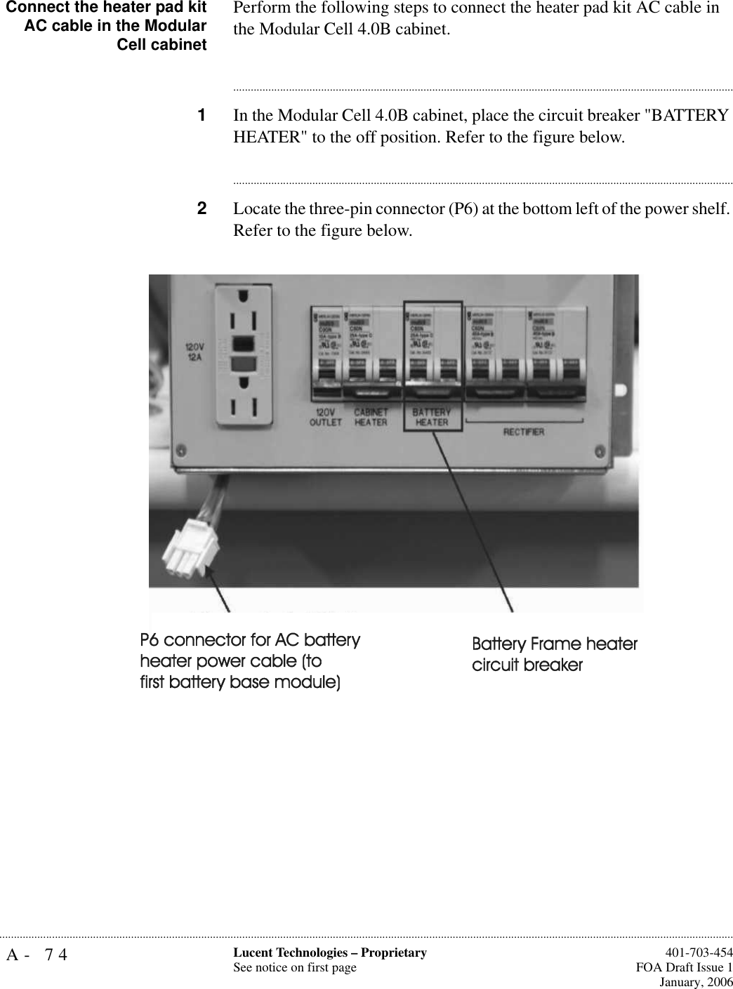 A- 74 Lucent Technologies – ProprietarySee notice on first page  401-703-454FOA Draft Issue 1January, 2006...........................................................................................................................................................................................................................................................Connect the heater pad kitAC cable in the ModularCell cabinetPerform the following steps to connect the heater pad kit AC cable in the Modular Cell 4.0B cabinet.............................................................................................................................................................................1In the Modular Cell 4.0B cabinet, place the circuit breaker &quot;BATTERY HEATER&quot; to the off position. Refer to the figure below.............................................................................................................................................................................2Locate the three-pin connector (P6) at the bottom left of the power shelf. Refer to the figure below.