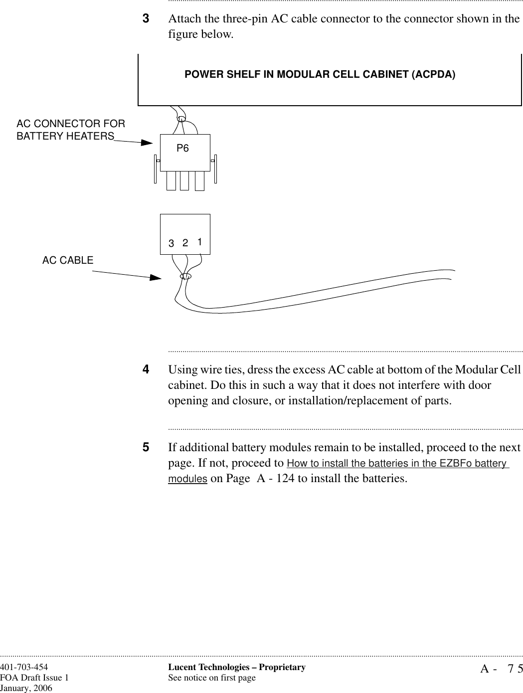 A- 75Lucent Technologies – ProprietarySee notice on first page401-703-454FOA Draft Issue 1January, 2006........................................................................................................................................................................................................................................................................................................................................................................................................................................3Attach the three-pin AC cable connector to the connector shown in the figure below.............................................................................................................................................................................4Using wire ties, dress the excess AC cable at bottom of the Modular Cell cabinet. Do this in such a way that it does not interfere with door opening and closure, or installation/replacement of parts.............................................................................................................................................................................5If additional battery modules remain to be installed, proceed to the next page. If not, proceed to How to install the batteries in the EZBFo battery modules on Page  A - 124 to install the batteries.AC CABLEPOWER SHELF IN MODULAR CELL CABINET (ACPDA)AC CONNECTOR FOR BATTERY HEATERS3 21P6