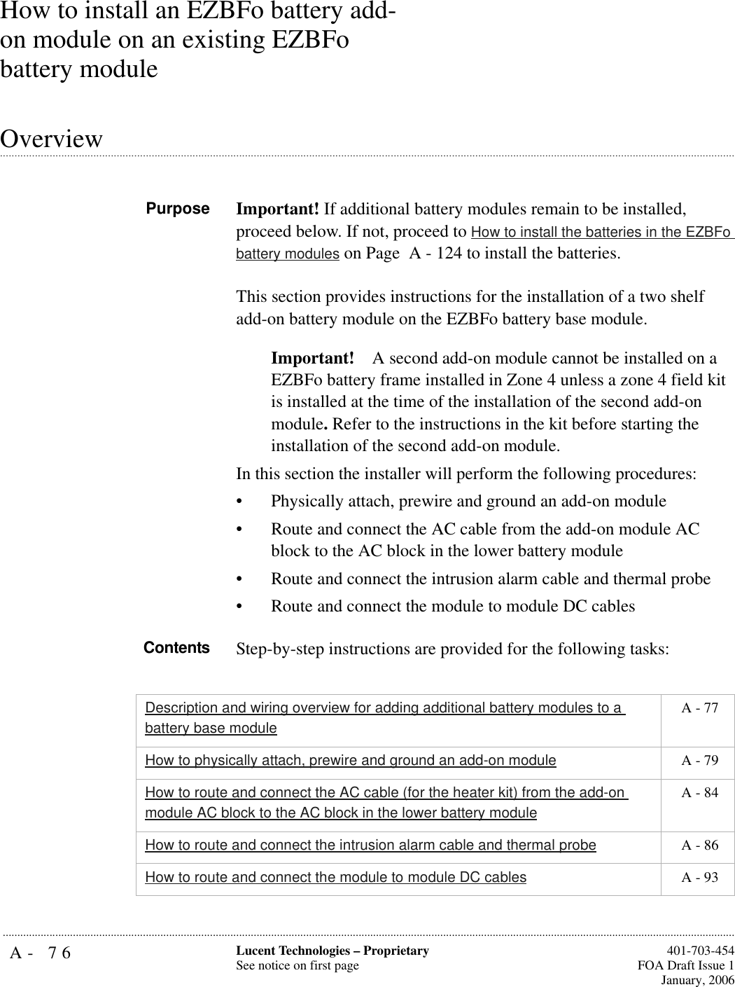 A- 76 Lucent Technologies – ProprietarySee notice on first page  401-703-454FOA Draft Issue 1January, 2006...........................................................................................................................................................................................................................................................How to install an EZBFo battery add-on module on an existing EZBFo battery module.............................................................................................................................................................................................................................................................Overview Purpose Important! If additional battery modules remain to be installed, proceed below. If not, proceed to How to install the batteries in the EZBFo battery modules on Page  A - 124 to install the batteries.This section provides instructions for the installation of a two shelf add-on battery module on the EZBFo battery base module. Important! A second add-on module cannot be installed on a EZBFo battery frame installed in Zone 4 unless a zone 4 field kit is installed at the time of the installation of the second add-on module. Refer to the instructions in the kit before starting the installation of the second add-on module.In this section the installer will perform the following procedures:• Physically attach, prewire and ground an add-on module• Route and connect the AC cable from the add-on module AC block to the AC block in the lower battery module• Route and connect the intrusion alarm cable and thermal probe• Route and connect the module to module DC cablesContents Step-by-step instructions are provided for the following tasks:Description and wiring overview for adding additional battery modules to a battery base module A - 77How to physically attach, prewire and ground an add-on module  A - 79How to route and connect the AC cable (for the heater kit) from the add-on module AC block to the AC block in the lower battery module A - 84How to route and connect the intrusion alarm cable and thermal probe  A - 86How to route and connect the module to module DC cables  A - 93