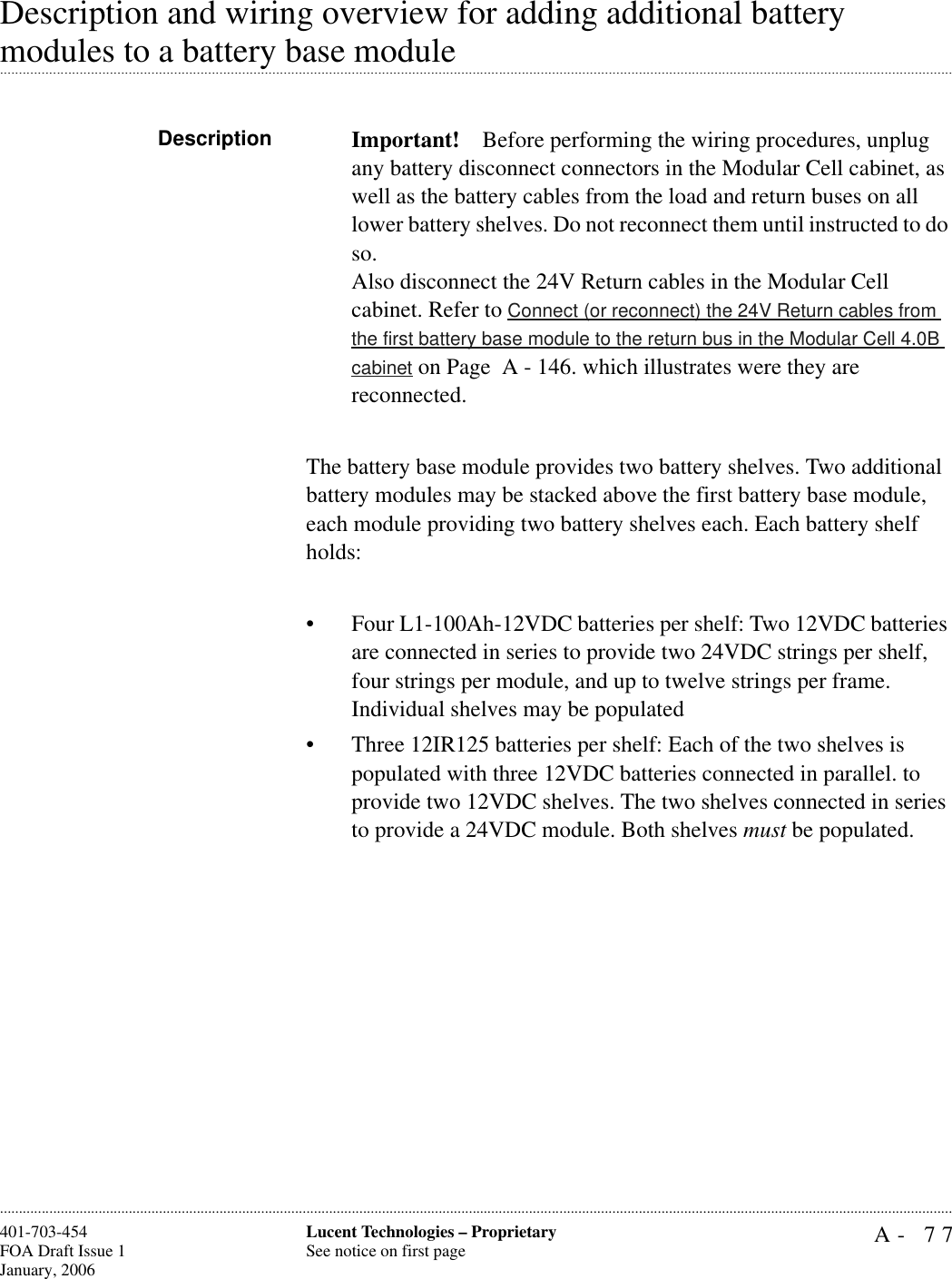 A- 77Lucent Technologies – ProprietarySee notice on first page401-703-454FOA Draft Issue 1January, 2006............................................................................................................................................................................................................................................................Description and wiring overview for adding additional battery .............................................................................................................................................................................................................................................................modules to a battery base module Description Important! Before performing the wiring procedures, unplug any battery disconnect connectors in the Modular Cell cabinet, as well as the battery cables from the load and return buses on all lower battery shelves. Do not reconnect them until instructed to do so. Also disconnect the 24V Return cables in the Modular Cell cabinet. Refer to Connect (or reconnect) the 24V Return cables from the first battery base module to the return bus in the Modular Cell 4.0B cabinet on Page  A - 146. which illustrates were they are reconnected.The battery base module provides two battery shelves. Two additional battery modules may be stacked above the first battery base module, each module providing two battery shelves each. Each battery shelf holds: • Four L1-100Ah-12VDC batteries per shelf: Two 12VDC batteries are connected in series to provide two 24VDC strings per shelf, four strings per module, and up to twelve strings per frame. Individual shelves may be populated• Three 12IR125 batteries per shelf: Each of the two shelves is populated with three 12VDC batteries connected in parallel. to provide two 12VDC shelves. The two shelves connected in series to provide a 24VDC module. Both shelves must be populated.