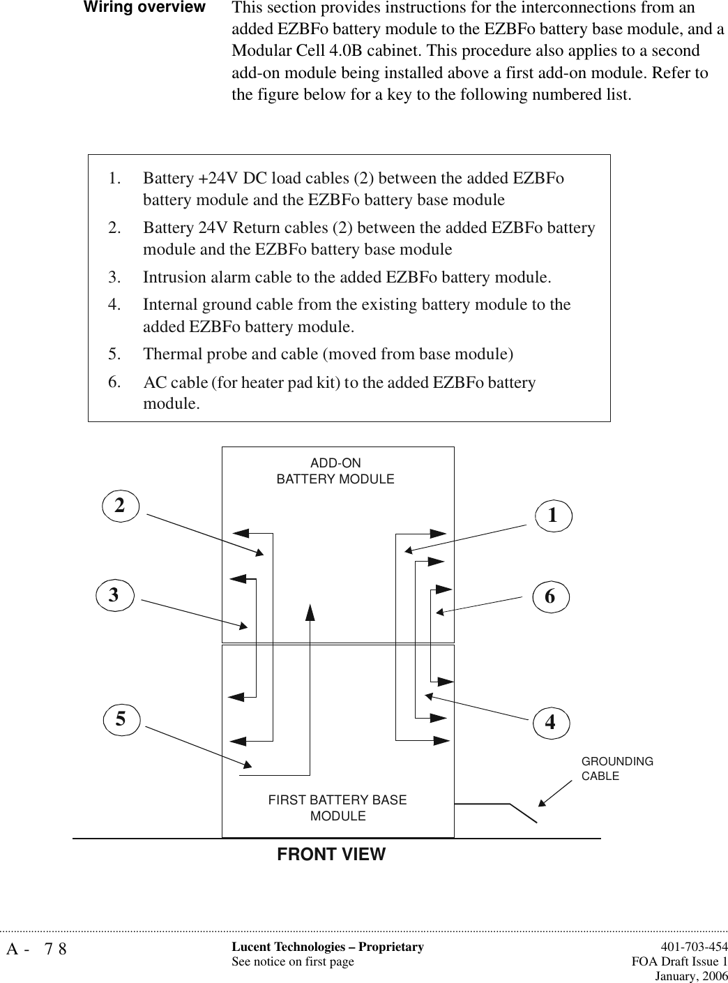 A- 78 Lucent Technologies – ProprietarySee notice on first page  401-703-454FOA Draft Issue 1January, 2006...........................................................................................................................................................................................................................................................Wiring overview This section provides instructions for the interconnections from an added EZBFo battery module to the EZBFo battery base module, and a Modular Cell 4.0B cabinet. This procedure also applies to a second add-on module being installed above a first add-on module. Refer to the figure below for a key to the following numbered list.1. Battery +24V DC load cables (2) between the added EZBFo battery module and the EZBFo battery base module2. Battery 24V Return cables (2) between the added EZBFo battery module and the EZBFo battery base module3. Intrusion alarm cable to the added EZBFo battery module. 4.Internal ground cable from the existing battery module to the added EZBFo battery module. 5. Thermal probe and cable (moved from base module)6. AC cable (for heater pad kit) to the added EZBFo battery module. FRONT VIEW162ADD-ONBATTERY MODULE4FIRST BATTERY BASEMODULE5GROUNDING CABLE