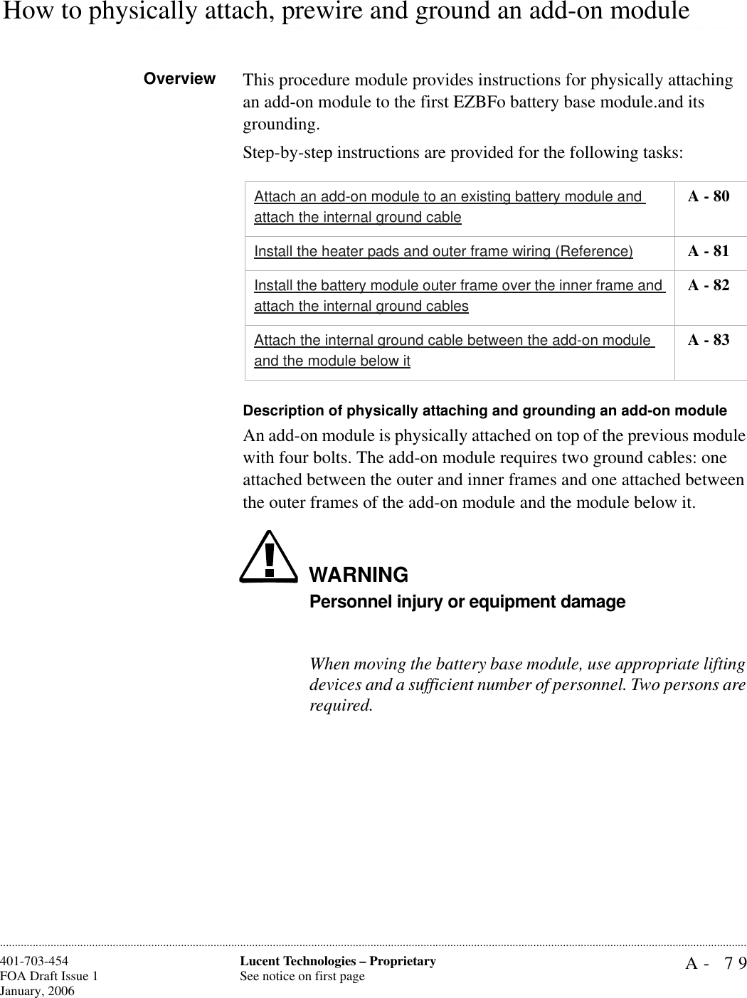 A- 79Lucent Technologies – ProprietarySee notice on first page401-703-454FOA Draft Issue 1January, 2006.........................................................................................................................................................................................................................................................................................................................................................................................................................................................................................................................How to physically attach, prewire and ground an add-on moduleOverview This procedure module provides instructions for physically attaching an add-on module to the first EZBFo battery base module.and its grounding. Step-by-step instructions are provided for the following tasks:Description of physically attaching and grounding an add-on moduleAn add-on module is physically attached on top of the previous module with four bolts. The add-on module requires two ground cables: one attached between the outer and inner frames and one attached between the outer frames of the add-on module and the module below it. WARNINGPersonnel injury or equipment damageWhen moving the battery base module, use appropriate lifting devices and a sufficient number of personnel. Two persons are required.Attach an add-on module to an existing battery module and attach the internal ground cable A - 80Install the heater pads and outer frame wiring (Reference)  A - 81Install the battery module outer frame over the inner frame and attach the internal ground cables A - 82Attach the internal ground cable between the add-on module and the module below it A - 83