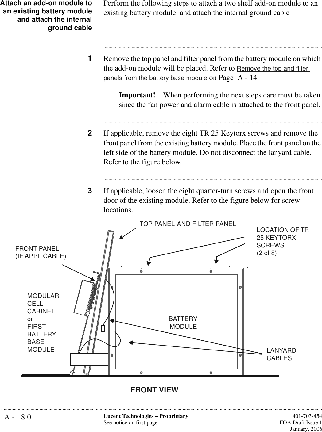 A- 80 Lucent Technologies – ProprietarySee notice on first page  401-703-454FOA Draft Issue 1January, 2006...........................................................................................................................................................................................................................................................Attach an add-on module toan existing battery moduleand attach the internalground cablePerform the following steps to attach a two shelf add-on module to an existing battery module. and attach the internal ground cable............................................................................................................................................................................1Remove the top panel and filter panel from the battery module on which the add-on module will be placed. Refer to Remove the top and filter panels from the battery base module on Page  A - 14. Important! When performing the next steps care must be taken since the fan power and alarm cable is attached to the front panel.............................................................................................................................................................................2If applicable, remove the eight TR 25 Keytorx screws and remove the front panel from the existing battery module. Place the front panel on the left side of the battery module. Do not disconnect the lanyard cable. Refer to the figure below.............................................................................................................................................................................3If applicable, loosen the eight quarter-turn screws and open the front door of the existing module. Refer to the figure below for screw locations.LOCATION OF TR 25 KEYTORX SCREWS(2 of 8)MODULAR CELL CABINETorFIRST BATTERY BASEMODULEBATTERY MODULEFRONT VIEWTOP PANEL AND FILTER PANELFRONT PANEL(IF APPLICABLE)LANYARD CABLES