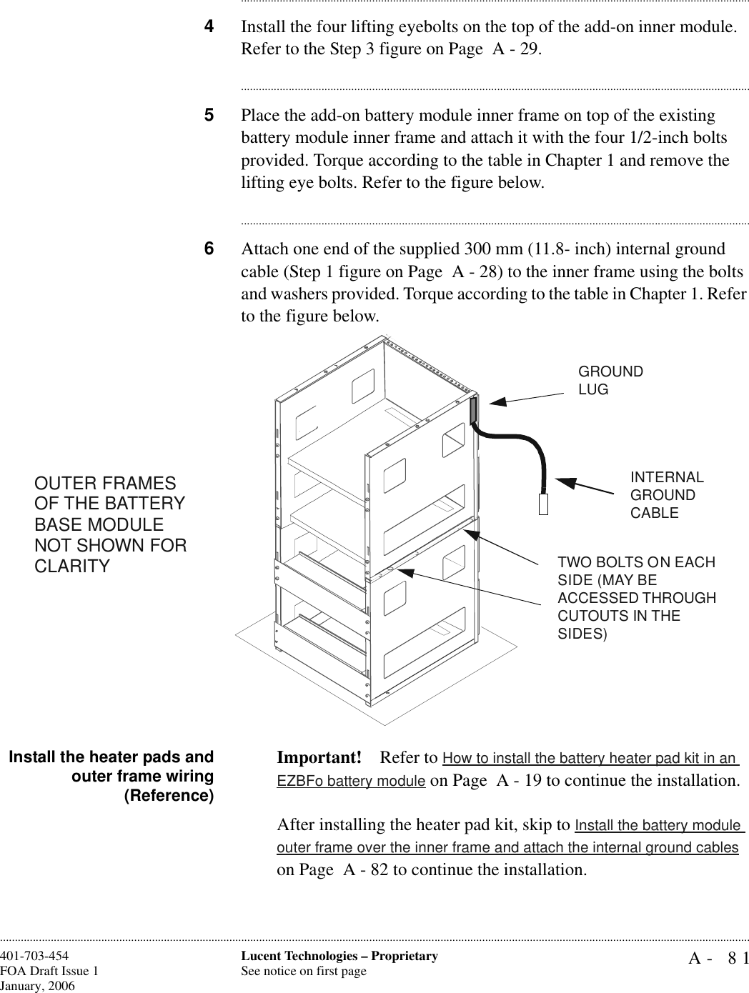 A- 81Lucent Technologies – ProprietarySee notice on first page401-703-454FOA Draft Issue 1January, 2006........................................................................................................................................................................................................................................................................................................................................................................................................................................4Install the four lifting eyebolts on the top of the add-on inner module. Refer to the Step 3 figure on Page  A - 29.............................................................................................................................................................................5Place the add-on battery module inner frame on top of the existing battery module inner frame and attach it with the four 1/2-inch bolts provided. Torque according to the table in Chapter 1 and remove the lifting eye bolts. Refer to the figure below.............................................................................................................................................................................6Attach one end of the supplied 300 mm (11.8- inch) internal ground cable (Step 1 figure on Page  A - 28) to the inner frame using the bolts and washers provided. Torque according to the table in Chapter 1. Refer to the figure below. Install the heater pads andouter frame wiring(Reference)Important! Refer to How to install the battery heater pad kit in an EZBFo battery module on Page  A - 19 to continue the installation.After installing the heater pad kit, skip to Install the battery module outer frame over the inner frame and attach the internal ground cables on Page  A - 82 to continue the installation.TWO BOLTS ON EACH SIDE (MAY BE ACCESSED THROUGH CUTOUTS IN THE SIDES)GROUND LUG INTERNAL GROUND CABLEOUTER FRAMES OF THE BATTERY BASE MODULE NOT SHOWN FOR CLARITY 