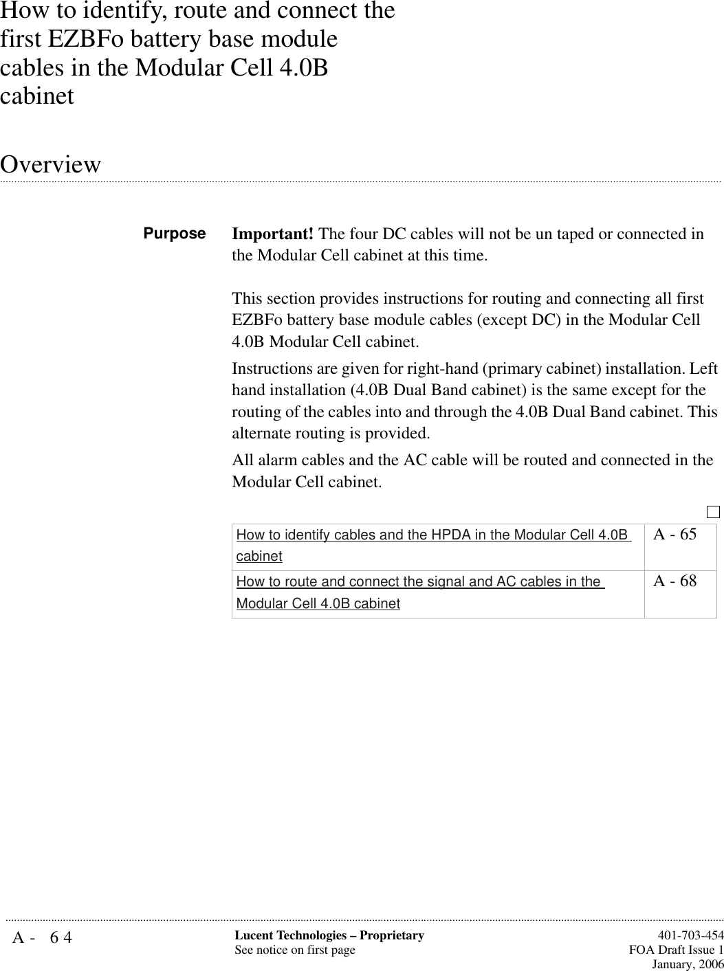 A- 64 Lucent Technologies – ProprietarySee notice on first page  401-703-454FOA Draft Issue 1January, 2006...........................................................................................................................................................................................................................................................How to identify, route and connect the first EZBFo battery base module cables in the Modular Cell 4.0B cabinet.............................................................................................................................................................................................................................................................OverviewPurpose Important! The four DC cables will not be un taped or connected in the Modular Cell cabinet at this time.This section provides instructions for routing and connecting all first EZBFo battery base module cables (except DC) in the Modular Cell 4.0B Modular Cell cabinet. Instructions are given for right-hand (primary cabinet) installation. Left hand installation (4.0B Dual Band cabinet) is the same except for the routing of the cables into and through the 4.0B Dual Band cabinet. This alternate routing is provided.All alarm cables and the AC cable will be routed and connected in the Modular Cell cabinet.How to identify cables and the HPDA in the Modular Cell 4.0B cabinet A - 65How to route and connect the signal and AC cables in the Modular Cell 4.0B cabinet A - 68