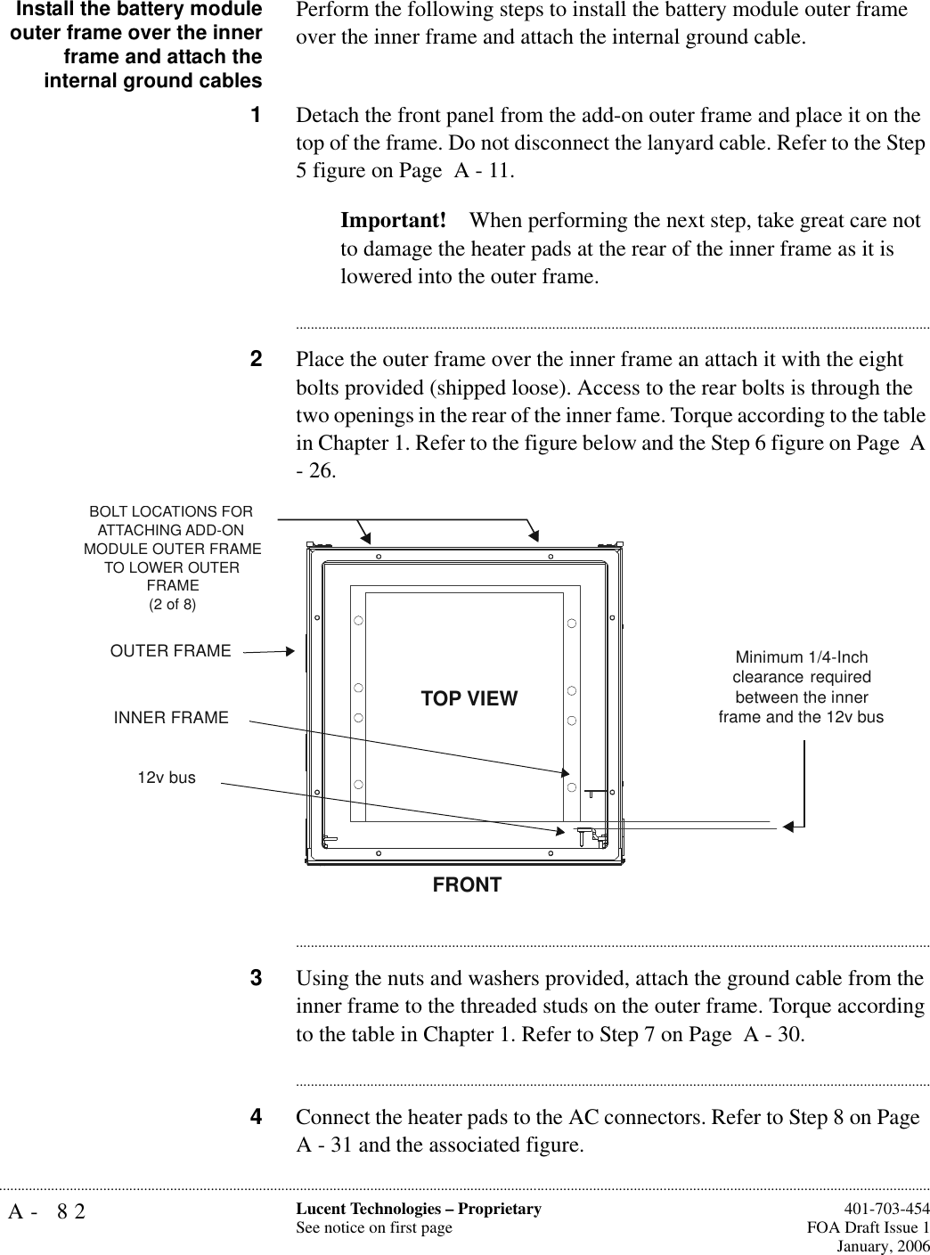 A- 82 Lucent Technologies – ProprietarySee notice on first page  401-703-454FOA Draft Issue 1January, 2006...........................................................................................................................................................................................................................................................Install the battery moduleouter frame over the innerframe and attach theinternal ground cablesPerform the following steps to install the battery module outer frame over the inner frame and attach the internal ground cable. 1Detach the front panel from the add-on outer frame and place it on the top of the frame. Do not disconnect the lanyard cable. Refer to the Step 5 figure on Page  A - 11.Important! When performing the next step, take great care not to damage the heater pads at the rear of the inner frame as it is lowered into the outer frame.............................................................................................................................................................................2Place the outer frame over the inner frame an attach it with the eight bolts provided (shipped loose). Access to the rear bolts is through the two openings in the rear of the inner fame. Torque according to the table in Chapter 1. Refer to the figure below and the Step 6 figure on Page  A - 26.............................................................................................................................................................................3Using the nuts and washers provided, attach the ground cable from the inner frame to the threaded studs on the outer frame. Torque according to the table in Chapter 1. Refer to Step 7 on Page  A - 30.............................................................................................................................................................................4Connect the heater pads to the AC connectors. Refer to Step 8 on Page  A - 31 and the associated figure.BOLT LOCATIONS FOR ATTACHING ADD-ON MODULE OUTER FRAME TO LOWER OUTER FRAME(2 of 8)FRONTOUTER FRAMEINNER FRAMEMinimum 1/4-Inch clearance required between the inner frame and the 12v busTOP VIEW12v bus