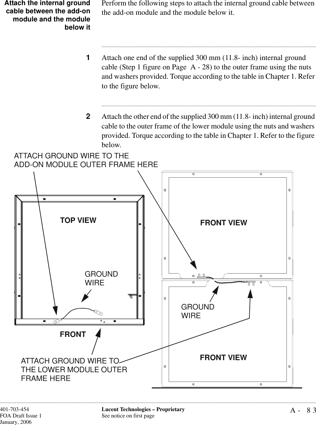 A- 83Lucent Technologies – ProprietarySee notice on first page401-703-454FOA Draft Issue 1January, 2006............................................................................................................................................................................................................................................................Attach the internal groundcable between the add-onmodule and the modulebelow itPerform the following steps to attach the internal ground cable between the add-on module and the module below it.............................................................................................................................................................................1Attach one end of the supplied 300 mm (11.8- inch) internal ground cable (Step 1 figure on Page  A - 28) to the outer frame using the nuts and washers provided. Torque according to the table in Chapter 1. Refer to the figure below. ............................................................................................................................................................................2Attach the other end of the supplied 300 mm (11.8- inch) internal ground cable to the outer frame of the lower module using the nuts and washers provided. Torque according to the table in Chapter 1. Refer to the figure below. TOP VIEWGROUND WIREATTACH GROUND WIRE TO THEADD-ON MODULE OUTER FRAME HEREFRONTFRONT VIEWATTACH GROUND WIRE TO THE LOWER MODULE OUTER FRAME HEREGROUND WIREFRONT VIEW