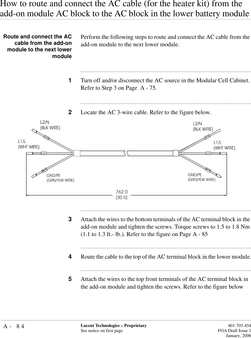 A- 84 Lucent Technologies – ProprietarySee notice on first page  401-703-454FOA Draft Issue 1January, 2006...........................................................................................................................................................................................................................................................How to route and connect the AC cable (for the heater kit) from the .............................................................................................................................................................................................................................................................add-on module AC block to the AC block in the lower battery module Route and connect the ACcable from the add-onmodule to the next lowermodulePerform the following steps to route and connect the AC cable from the add-on module to the next lower module.............................................................................................................................................................................1Turn off and/or disconnect the AC source in the Modular Cell Cabinet. Refer to Step 3 on Page  A - 75.............................................................................................................................................................................2Locate the AC 3-wire cable. Refer to the figure below.............................................................................................................................................................................3Attach the wires to the bottom terminals of the AC terminal block in the add-on module and tighten the screws. Torque screws to 1.5 to 1.8 Nm (1.1 to 1.3 ft.- lb.). Refer to the figure on Page A - 85............................................................................................................................................................................4Route the cable to the top of the AC terminal block in the lower module.............................................................................................................................................................................5Attach the wires to the top front terminals of the AC terminal block in the add-on module and tighten the screws. Refer to the figure below