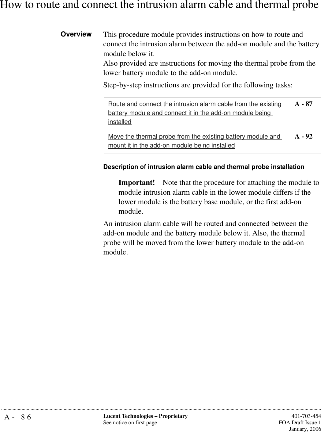 A- 86 Lucent Technologies – ProprietarySee notice on first page  401-703-454FOA Draft Issue 1January, 2006........................................................................................................................................................................................................................................................................................................................................................................................................................................................................................................................How to route and connect the intrusion alarm cable and thermal probe Overview This procedure module provides instructions on how to route and connect the intrusion alarm between the add-on module and the battery module below it. Also provided are instructions for moving the thermal probe from the lower battery module to the add-on module.Step-by-step instructions are provided for the following tasks:Description of intrusion alarm cable and thermal probe installationImportant! Note that the procedure for attaching the module to module intrusion alarm cable in the lower module differs if the lower module is the battery base module, or the first add-on module.An intrusion alarm cable will be routed and connected between the add-on module and the battery module below it. Also, the thermal probe will be moved from the lower battery module to the add-on module.Route and connect the intrusion alarm cable from the existing battery module and connect it in the add-on module being installed A - 87Move the thermal probe from the existing battery module and mount it in the add-on module being installed A - 92