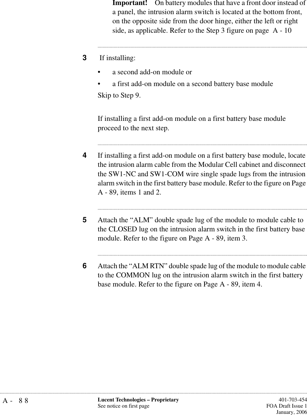 A- 88 Lucent Technologies – ProprietarySee notice on first page  401-703-454FOA Draft Issue 1January, 2006...........................................................................................................................................................................................................................................................Important! On battery modules that have a front door instead of a panel, the intrusion alarm switch is located at the bottom front, on the opposite side from the door hinge, either the left or right side, as applicable. Refer to the Step 3 figure on page  A - 10............................................................................................................................................................................3 If installing: • a second add-on module or• a first add-on module on a second battery base moduleSkip to Step 9. If installing a first add-on module on a first battery base module proceed to the next step.............................................................................................................................................................................4If installing a first add-on module on a first battery base module, locate the intrusion alarm cable from the Modular Cell cabinet and disconnect the SW1-NC and SW1-COM wire single spade lugs from the intrusion alarm switch in the first battery base module. Refer to the figure on Page A - 89, items 1 and 2.............................................................................................................................................................................5Attach the “ALM” double spade lug of the module to module cable to the CLOSED lug on the intrusion alarm switch in the first battery base module. Refer to the figure on Page A - 89, item 3.............................................................................................................................................................................6Attach the “ALM RTN” double spade lug of the module to module cable to the COMMON lug on the intrusion alarm switch in the first battery base module. Refer to the figure on Page A - 89, item 4.