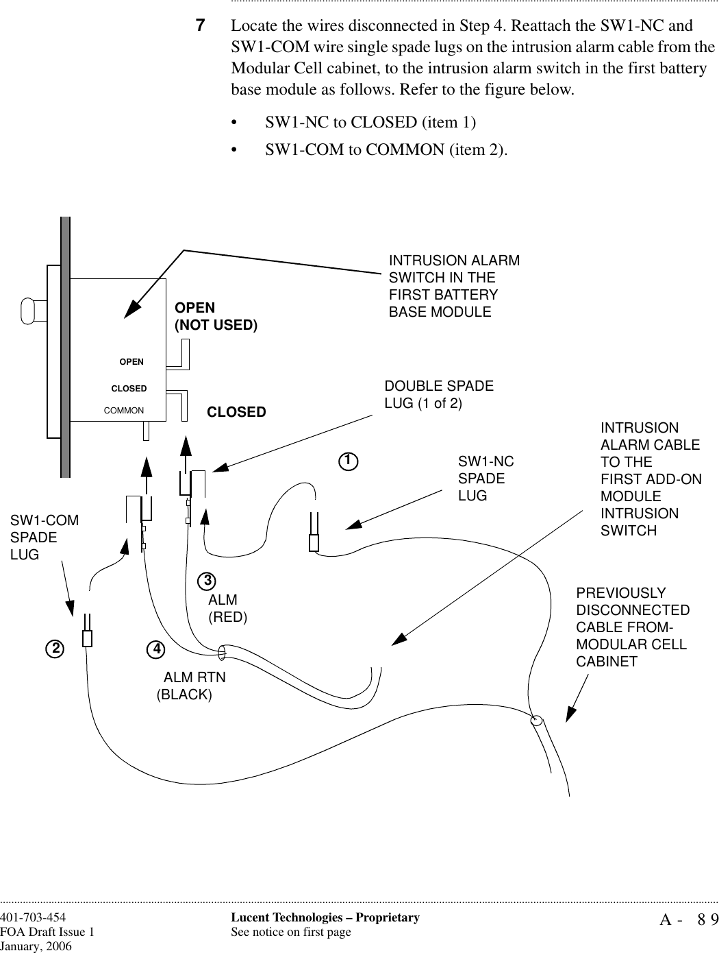 A- 89Lucent Technologies – ProprietarySee notice on first page401-703-454FOA Draft Issue 1January, 2006........................................................................................................................................................................................................................................................................................................................................................................................................................................7Locate the wires disconnected in Step 4. Reattach the SW1-NC and SW1-COM wire single spade lugs on the intrusion alarm cable from the Modular Cell cabinet, to the intrusion alarm switch in the first battery base module as follows. Refer to the figure below.• SW1-NC to CLOSED (item 1)• SW1-COM to COMMON (item 2).ALM RTN(BLACK)ALM(RED) INTRUSION ALARM SWITCH IN THE FIRST BATTERY BASE MODULE2INTRUSION ALARM CABLE TO THEFIRST ADD-ONMODULEINTRUSION SWITCHOPEN(NOT USED)CLOSEDOPENCLOSEDCOMMONPREVIOUSLY DISCONNECTED CABLE FROM-MODULAR CELLCABINET SW1-COMSPADE LUGDOUBLE SPADE LUG (1 of 2)SW1-NCSPADE LUG341