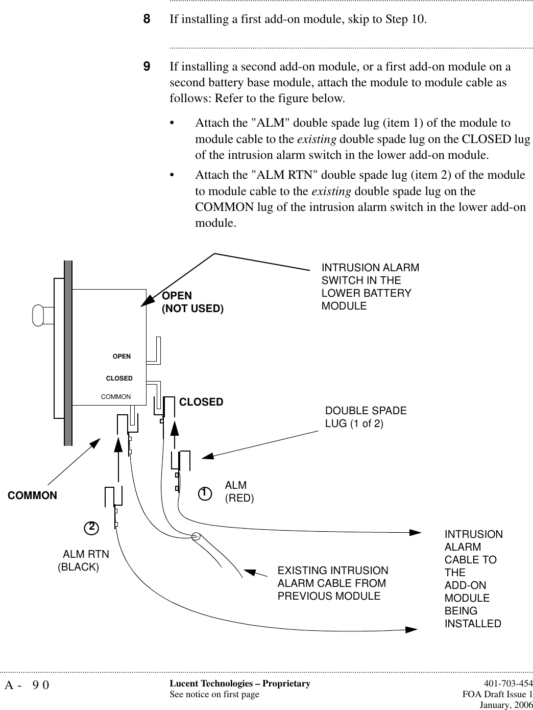 A- 90 Lucent Technologies – ProprietarySee notice on first page  401-703-454FOA Draft Issue 1January, 2006.......................................................................................................................................................................................................................................................................................................................................................................................................................................8If installing a first add-on module, skip to Step 10.............................................................................................................................................................................9If installing a second add-on module, or a first add-on module on a second battery base module, attach the module to module cable as follows: Refer to the figure below.• Attach the &quot;ALM&quot; double spade lug (item 1) of the module to module cable to the existing double spade lug on the CLOSED lug of the intrusion alarm switch in the lower add-on module.• Attach the &quot;ALM RTN&quot; double spade lug (item 2) of the module to module cable to the existing double spade lug on the COMMON lug of the intrusion alarm switch in the lower add-on module. OPEN(NOT USED)CLOSEDCOMMONOPENCLOSEDCOMMONALM RTN(BLACK)ALM(RED) EXISTING INTRUSION ALARM CABLE FROM PREVIOUS MODULEINTRUSION ALARM SWITCH IN THE LOWER BATTERY MODULE DOUBLE SPADE LUG (1 of 2)1INTRUSION ALARM CABLE TO THEADD-ON MODULE BEING INSTALLED 2