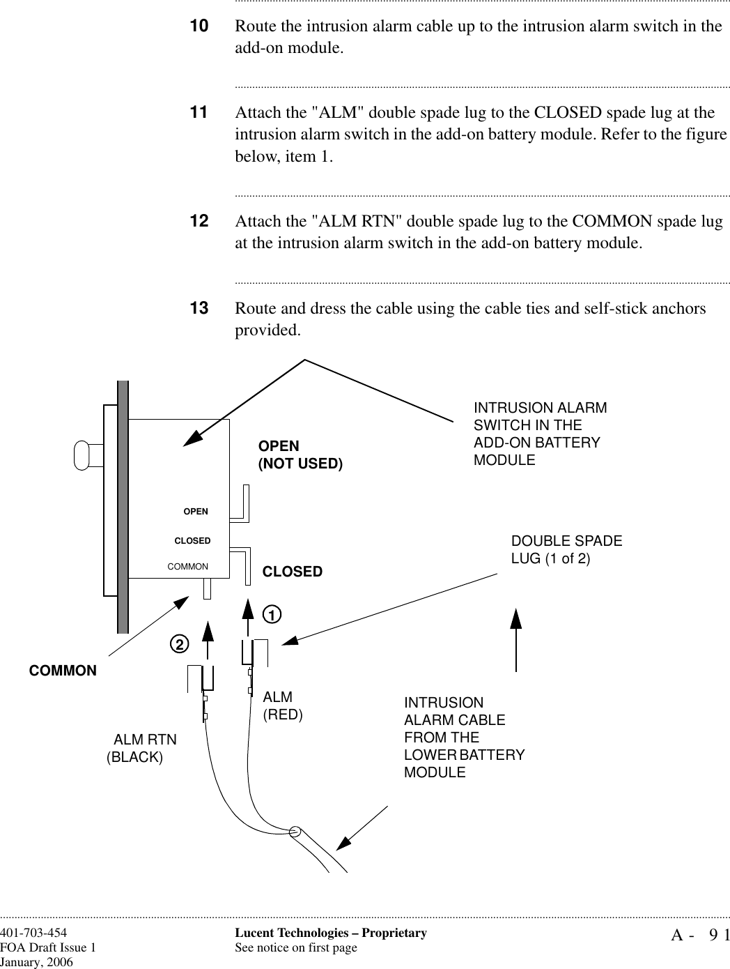 A- 91Lucent Technologies – ProprietarySee notice on first page401-703-454FOA Draft Issue 1January, 2006........................................................................................................................................................................................................................................................................................................................................................................................................................................10 Route the intrusion alarm cable up to the intrusion alarm switch in the add-on module.............................................................................................................................................................................11 Attach the &quot;ALM&quot; double spade lug to the CLOSED spade lug at the intrusion alarm switch in the add-on battery module. Refer to the figure below, item 1.............................................................................................................................................................................12 Attach the &quot;ALM RTN&quot; double spade lug to the COMMON spade lug at the intrusion alarm switch in the add-on battery module.............................................................................................................................................................................13 Route and dress the cable using the cable ties and self-stick anchors provided.INTRUSION ALARM CABLE FROM THELOWER BATTERY MODULEINTRUSION ALARM SWITCH IN THE ADD-ON BATTERY MODULEDOUBLE SPADE LUG (1 of 2)12ALM RTN(BLACK)ALM(RED) OPEN(NOT USED)CLOSEDCOMMONOPENCLOSEDCOMMON