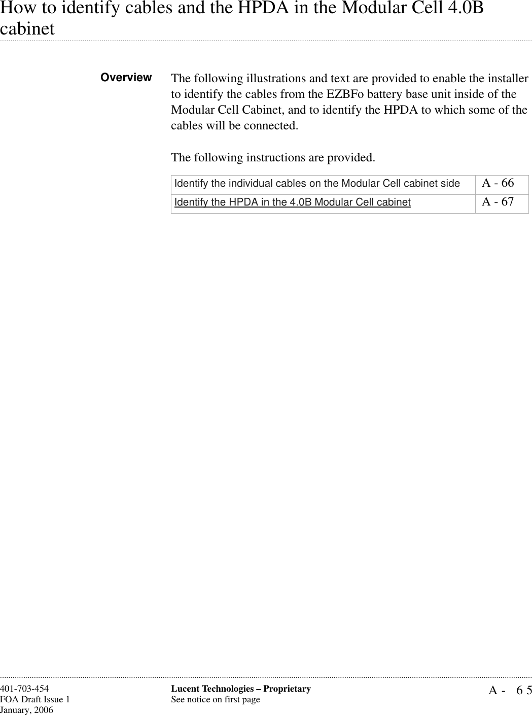 A- 65Lucent Technologies – ProprietarySee notice on first page401-703-454FOA Draft Issue 1January, 2006............................................................................................................................................................................................................................................................How to identify cables and the HPDA in the Modular Cell 4.0B .............................................................................................................................................................................................................................................................cabinetOverview The following illustrations and text are provided to enable the installer to identify the cables from the EZBFo battery base unit inside of the Modular Cell Cabinet, and to identify the HPDA to which some of the cables will be connected.The following instructions are provided.Identify the individual cables on the Modular Cell cabinet side  A - 66Identify the HPDA in the 4.0B Modular Cell cabinet  A - 67