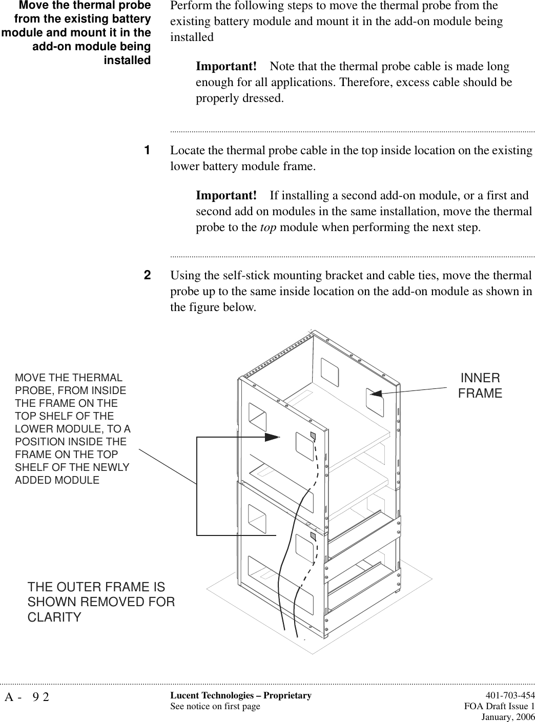 A- 92 Lucent Technologies – ProprietarySee notice on first page  401-703-454FOA Draft Issue 1January, 2006...........................................................................................................................................................................................................................................................Move the thermal probefrom the existing batterymodule and mount it in theadd-on module beinginstalledPerform the following steps to move the thermal probe from the existing battery module and mount it in the add-on module being installedImportant! Note that the thermal probe cable is made long enough for all applications. Therefore, excess cable should be properly dressed.............................................................................................................................................................................1Locate the thermal probe cable in the top inside location on the existing lower battery module frame.Important! If installing a second add-on module, or a first and second add on modules in the same installation, move the thermal probe to the top module when performing the next step.............................................................................................................................................................................2Using the self-stick mounting bracket and cable ties, move the thermal probe up to the same inside location on the add-on module as shown in the figure below.MOVE THE THERMAL PROBE, FROM INSIDE THE FRAME ON THE TOP SHELF OF THE LOWER MODULE, TO A POSITION INSIDE THE FRAME ON THE TOP SHELF OF THE NEWLY ADDED MODULETHE OUTER FRAME IS SHOWN REMOVED FOR CLARITYINNER FRAME