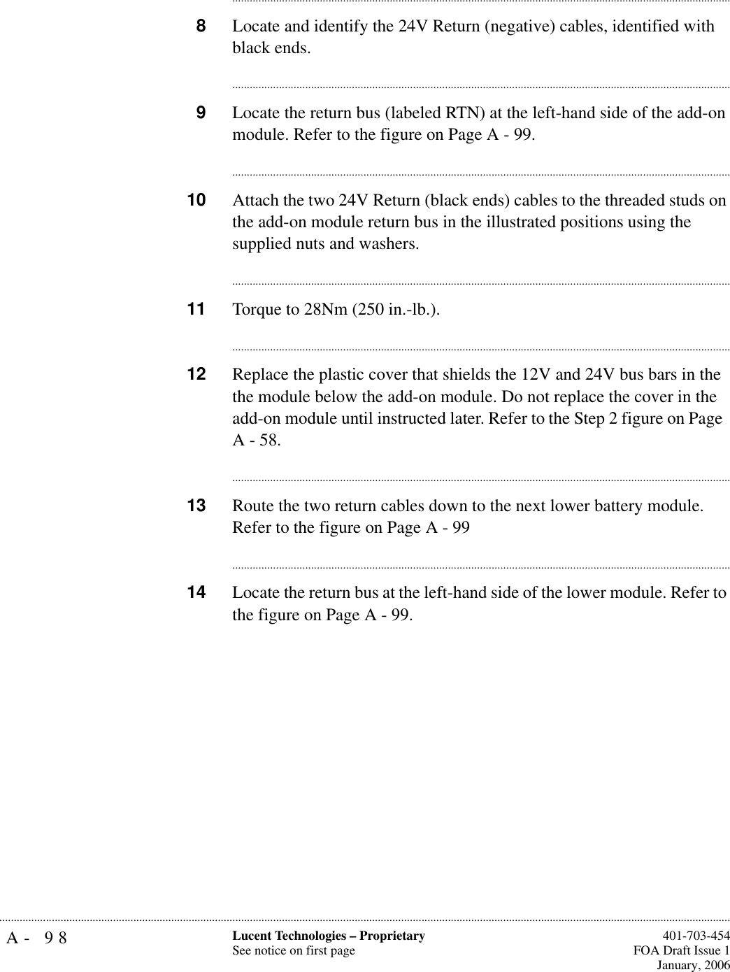 A- 98 Lucent Technologies – ProprietarySee notice on first page  401-703-454FOA Draft Issue 1January, 2006.......................................................................................................................................................................................................................................................................................................................................................................................................................................8Locate and identify the 24V Return (negative) cables, identified with black ends.............................................................................................................................................................................9Locate the return bus (labeled RTN) at the left-hand side of the add-on module. Refer to the figure on Page A - 99. ............................................................................................................................................................................10 Attach the two 24V Return (black ends) cables to the threaded studs on the add-on module return bus in the illustrated positions using the supplied nuts and washers.............................................................................................................................................................................11 Torque to 28Nm (250 in.-lb.).............................................................................................................................................................................12 Replace the plastic cover that shields the 12V and 24V bus bars in the the module below the add-on module. Do not replace the cover in the add-on module until instructed later. Refer to the Step 2 figure on Page  A - 58. ............................................................................................................................................................................13 Route the two return cables down to the next lower battery module. Refer to the figure on Page A - 99............................................................................................................................................................................14 Locate the return bus at the left-hand side of the lower module. Refer to the figure on Page A - 99. 