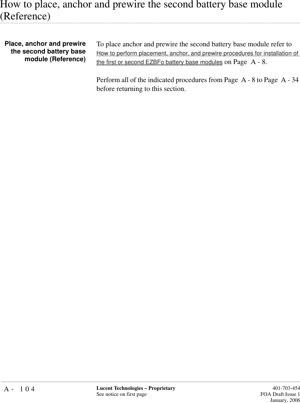 A- 104 Lucent Technologies – ProprietarySee notice on first page  401-703-454FOA Draft Issue 1January, 2006...........................................................................................................................................................................................................................................................How to place, anchor and prewire the second battery base module .............................................................................................................................................................................................................................................................(Reference)Place, anchor and prewirethe second battery basemodule (Reference)To place anchor and prewire the second battery base module refer to How to perform placement, anchor, and prewire procedures for installation of the first or second EZBFo battery base modules on Page  A - 8. Perform all of the indicated procedures from Page  A - 8 to Page  A - 34 before returning to this section.