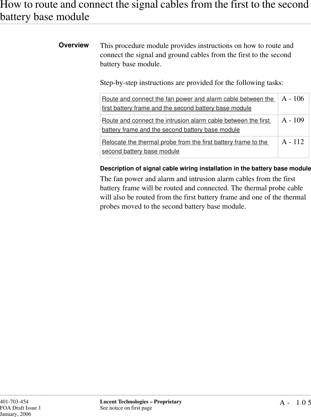 A- 105Lucent Technologies – ProprietarySee notice on first page401-703-454FOA Draft Issue 1January, 2006............................................................................................................................................................................................................................................................How to route and connect the signal cables from the first to the second .............................................................................................................................................................................................................................................................battery base module Overview This procedure module provides instructions on how to route and connect the signal and ground cables from the first to the second battery base module. Step-by-step instructions are provided for the following tasks:Description of signal cable wiring installation in the battery base moduleThe fan power and alarm and intrusion alarm cables from the first battery frame will be routed and connected. The thermal probe cable will also be routed from the first battery frame and one of the thermal probes moved to the second battery base module.Route and connect the fan power and alarm cable between the first battery frame and the second battery base module A - 106Route and connect the intrusion alarm cable between the first battery frame and the second battery base module A - 109Relocate the thermal probe from the first battery frame to the second battery base module A - 112