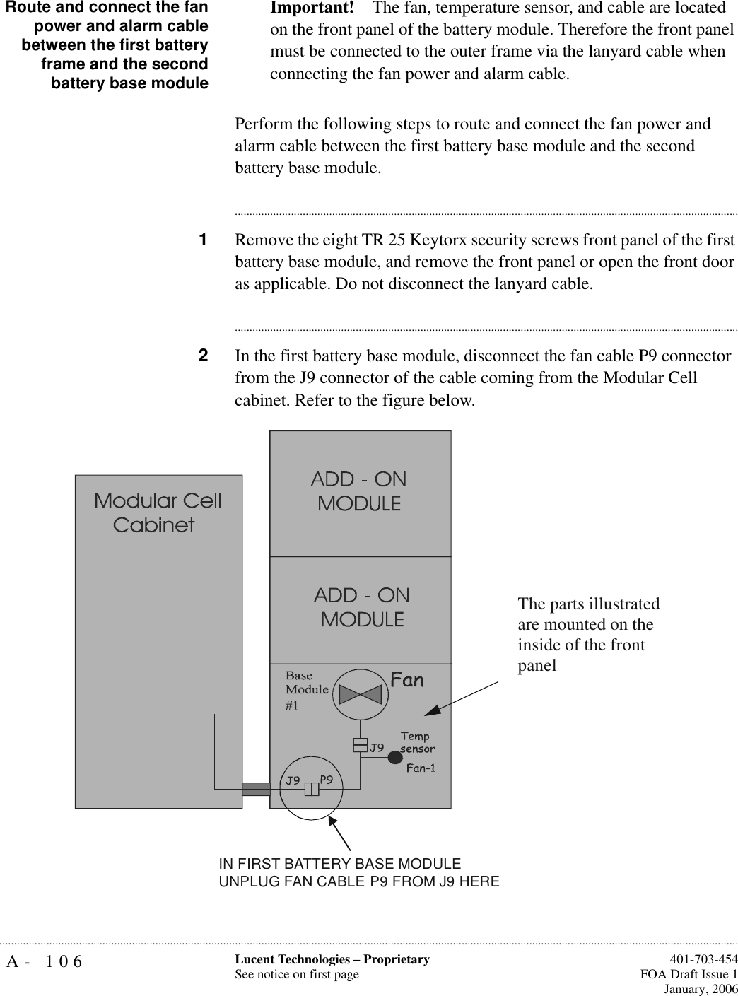 A- 106 Lucent Technologies – ProprietarySee notice on first page  401-703-454FOA Draft Issue 1January, 2006...........................................................................................................................................................................................................................................................Route and connect the fanpower and alarm cablebetween the first batteryframe and the secondbattery base moduleImportant! The fan, temperature sensor, and cable are located on the front panel of the battery module. Therefore the front panel must be connected to the outer frame via the lanyard cable when connecting the fan power and alarm cable.Perform the following steps to route and connect the fan power and alarm cable between the first battery base module and the second battery base module.............................................................................................................................................................................1Remove the eight TR 25 Keytorx security screws front panel of the first battery base module, and remove the front panel or open the front door as applicable. Do not disconnect the lanyard cable.............................................................................................................................................................................2In the first battery base module, disconnect the fan cable P9 connector from the J9 connector of the cable coming from the Modular Cell cabinet. Refer to the figure below.IN FIRST BATTERY BASE MODULE UNPLUG FAN CABLE P9 FROM J9 HEREThe parts illustrated are mounted on the inside of the front panel