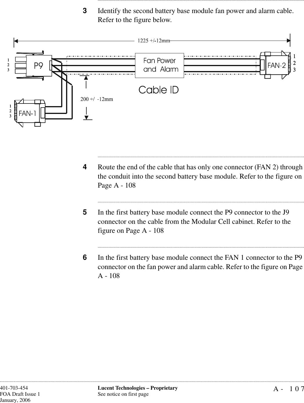 A- 107Lucent Technologies – ProprietarySee notice on first page401-703-454FOA Draft Issue 1January, 2006........................................................................................................................................................................................................................................................................................................................................................................................................................................3Identify the second battery base module fan power and alarm cable. Refer to the figure below.............................................................................................................................................................................4Route the end of the cable that has only one connector (FAN 2) through the conduit into the second battery base module. Refer to the figure on Page A - 108............................................................................................................................................................................5In the first battery base module connect the P9 connector to the J9 connector on the cable from the Modular Cell cabinet. Refer to the figure on Page A - 108............................................................................................................................................................................6In the first battery base module connect the FAN 1 connector to the P9 connector on the fan power and alarm cable. Refer to the figure on Page A - 108