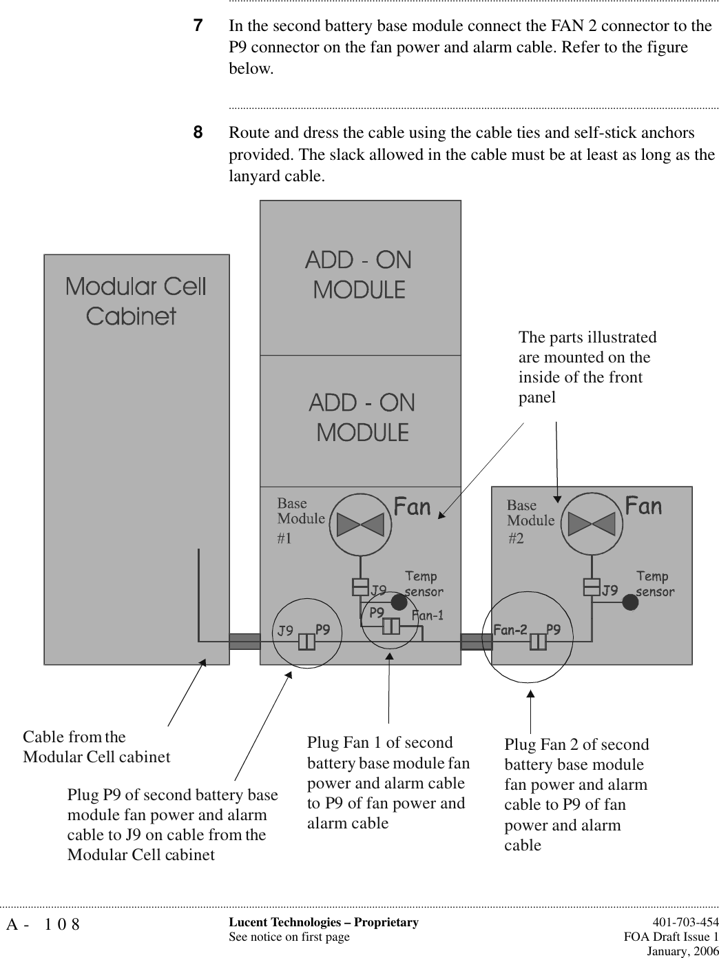 A- 108 Lucent Technologies – ProprietarySee notice on first page  401-703-454FOA Draft Issue 1January, 2006.......................................................................................................................................................................................................................................................................................................................................................................................................................................7In the second battery base module connect the FAN 2 connector to the P9 connector on the fan power and alarm cable. Refer to the figure below.............................................................................................................................................................................8Route and dress the cable using the cable ties and self-stick anchors provided. The slack allowed in the cable must be at least as long as the lanyard cable.Cable from theModular Cell cabinetPlug Fan 1 of second battery base module fan power and alarm cable to P9 of fan power and alarm cablePlug Fan 2 of second battery base module fan power and alarm cable to P9 of fan power and alarm cablePlug P9 of second battery base module fan power and alarm cable to J9 on cable from the Modular Cell cabinetThe parts illustrated are mounted on the inside of the front panel