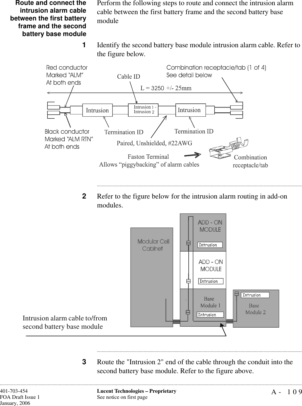 A- 109Lucent Technologies – ProprietarySee notice on first page401-703-454FOA Draft Issue 1January, 2006............................................................................................................................................................................................................................................................Route and connect theintrusion alarm cablebetween the first batteryframe and the secondbattery base modulePerform the following steps to route and connect the intrusion alarm cable between the first battery frame and the second battery base module1Identify the second battery base module intrusion alarm cable. Refer to the figure below.............................................................................................................................................................................2Refer to the figure below for the intrusion alarm routing in add-on modules.............................................................................................................................................................................3Route the &quot;Intrusion 2&quot; end of the cable through the conduit into the second battery base module. Refer to the figure above.325012Intrusion alarm cable to/from second battery base module